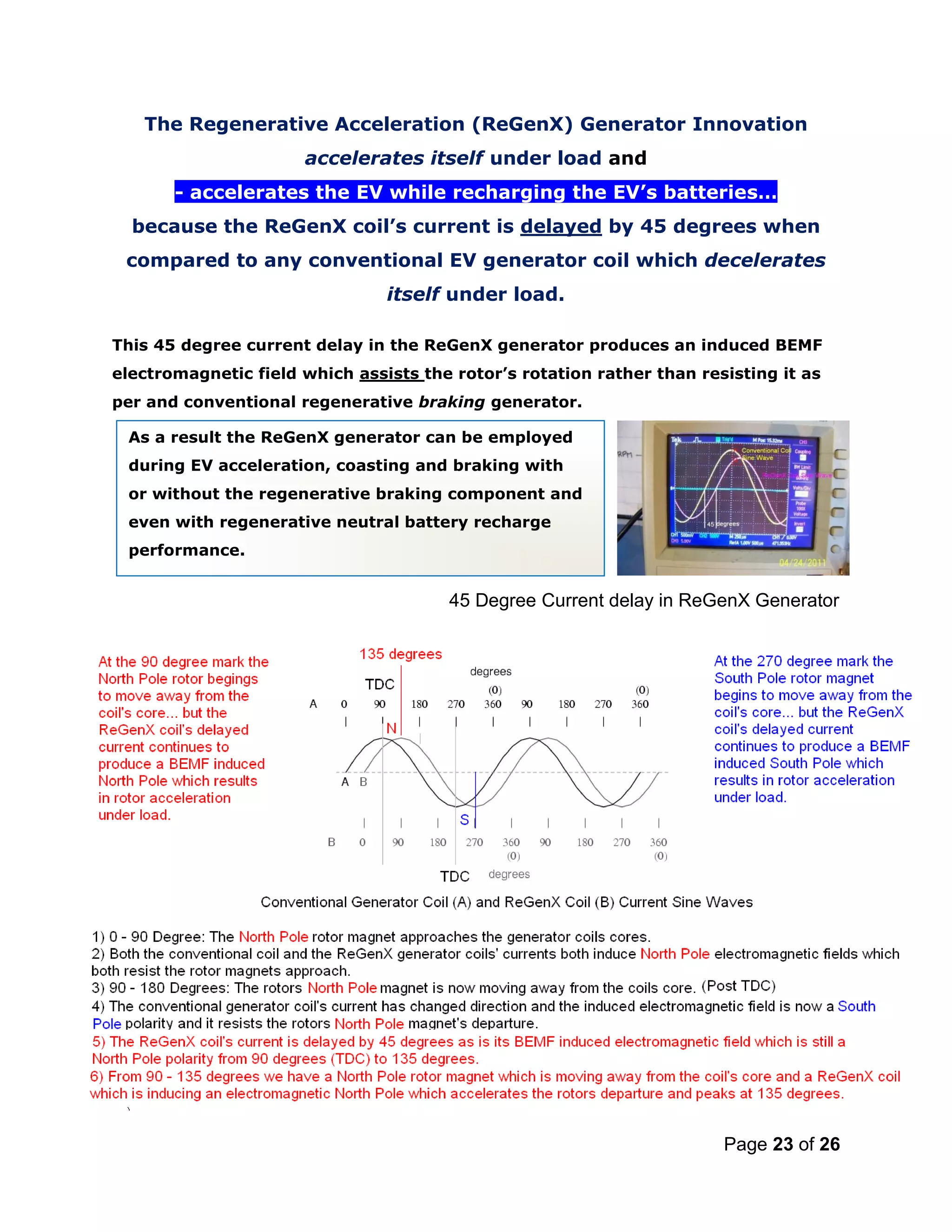 Page 23 of 26
The Regenerative Acceleration (ReGenX) Generator Innovation
accelerates itself under load and
- accelerates the EV while recharging the EV’s batteries…
because the ReGenX coil’s current is delayed by 45 degrees when
compared to any conventional EV generator coil which decelerates
itself under load.
This 45 degree current delay in the ReGenX generator produces an induced BEMF
electromagnetic field which assists the rotor’s rotation rather than resisting it as
per and conventional regenerative braking generator.
45 Degree Current delay in ReGenX Generator
As a result the ReGenX generator can be employed
during EV acceleration, coasting and braking with
or without the regenerative braking component and
even with regenerative neutral battery recharge
performance.
 