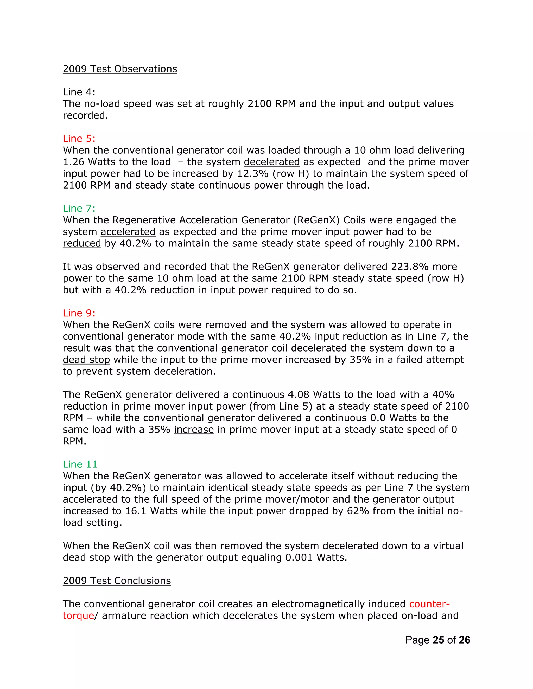 Page 25 of 26
2009 Test Observations
Line 4:
The no-load speed was set at roughly 2100 RPM and the input and output values
recorded.
Line 5:
When the conventional generator coil was loaded through a 10 ohm load delivering
1.26 Watts to the load – the system decelerated as expected and the prime mover
input power had to be increased by 12.3% (row H) to maintain the system speed of
2100 RPM and steady state continuous power through the load.
Line 7:
When the Regenerative Acceleration Generator (ReGenX) Coils were engaged the
system accelerated as expected and the prime mover input power had to be
reduced by 40.2% to maintain the same steady state speed of roughly 2100 RPM.
It was observed and recorded that the ReGenX generator delivered 223.8% more
power to the same 10 ohm load at the same 2100 RPM steady state speed (row H)
but with a 40.2% reduction in input power required to do so.
Line 9:
When the ReGenX coils were removed and the system was allowed to operate in
conventional generator mode with the same 40.2% input reduction as in Line 7, the
result was that the conventional generator coil decelerated the system down to a
dead stop while the input to the prime mover increased by 35% in a failed attempt
to prevent system deceleration.
The ReGenX generator delivered a continuous 4.08 Watts to the load with a 40%
reduction in prime mover input power (from Line 5) at a steady state speed of 2100
RPM – while the conventional generator delivered a continuous 0.0 Watts to the
same load with a 35% increase in prime mover input at a steady state speed of 0
RPM.
Line 11
When the ReGenX generator was allowed to accelerate itself without reducing the
input (by 40.2%) to maintain identical steady state speeds as per Line 7 the system
accelerated to the full speed of the prime mover/motor and the generator output
increased to 16.1 Watts while the input power dropped by 62% from the initial no-
load setting.
When the ReGenX coil was then removed the system decelerated down to a virtual
dead stop with the generator output equaling 0.001 Watts.
2009 Test Conclusions
The conventional generator coil creates an electromagnetically induced counter-
torque/ armature reaction which decelerates the system when placed on-load and
 