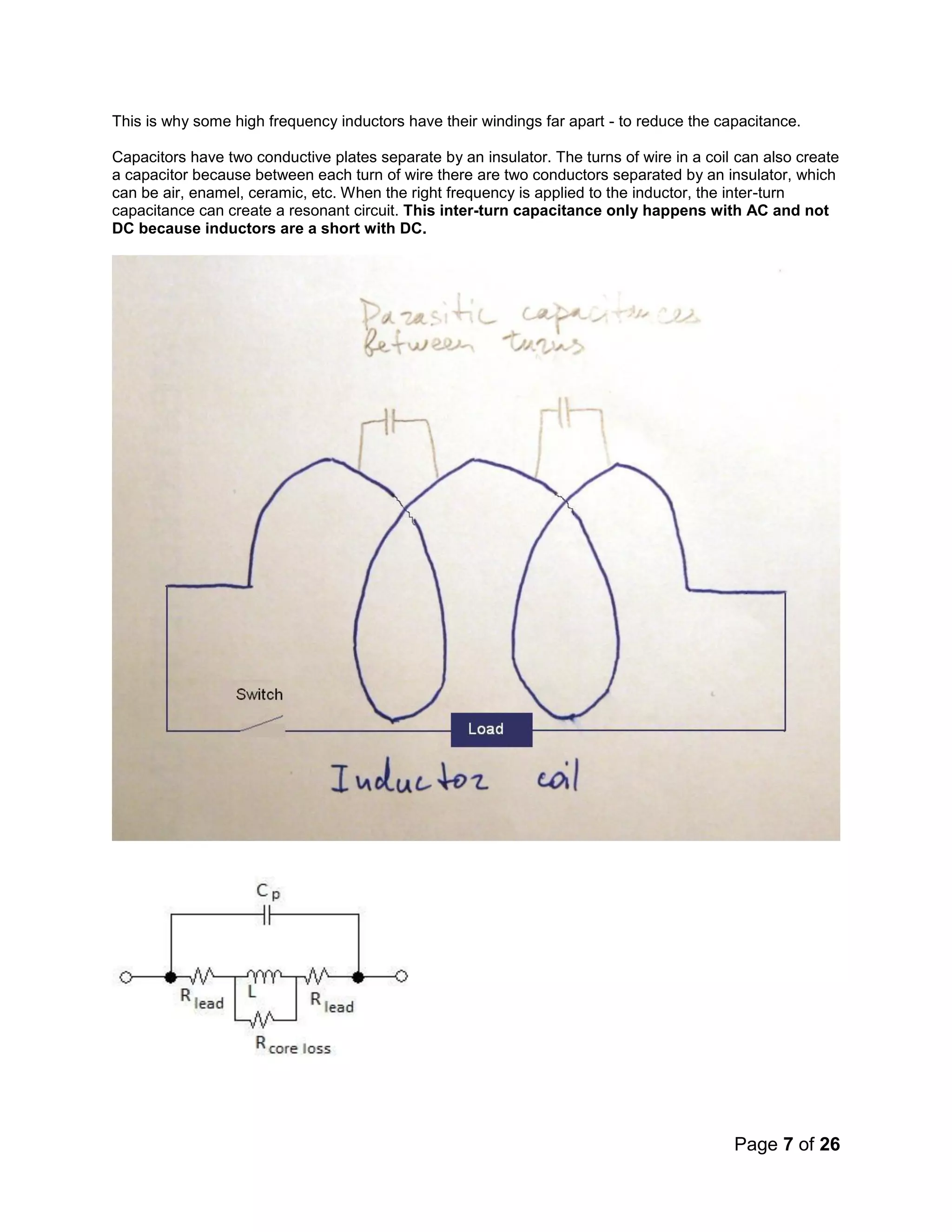 Page 7 of 26
This is why some high frequency inductors have their windings far apart - to reduce the capacitance.
Capacitors have two conductive plates separate by an insulator. The turns of wire in a coil can also create
a capacitor because between each turn of wire there are two conductors separated by an insulator, which
can be air, enamel, ceramic, etc. When the right frequency is applied to the inductor, the inter-turn
capacitance can create a resonant circuit. This inter-turn capacitance only happens with AC and not
DC because inductors are a short with DC.
 