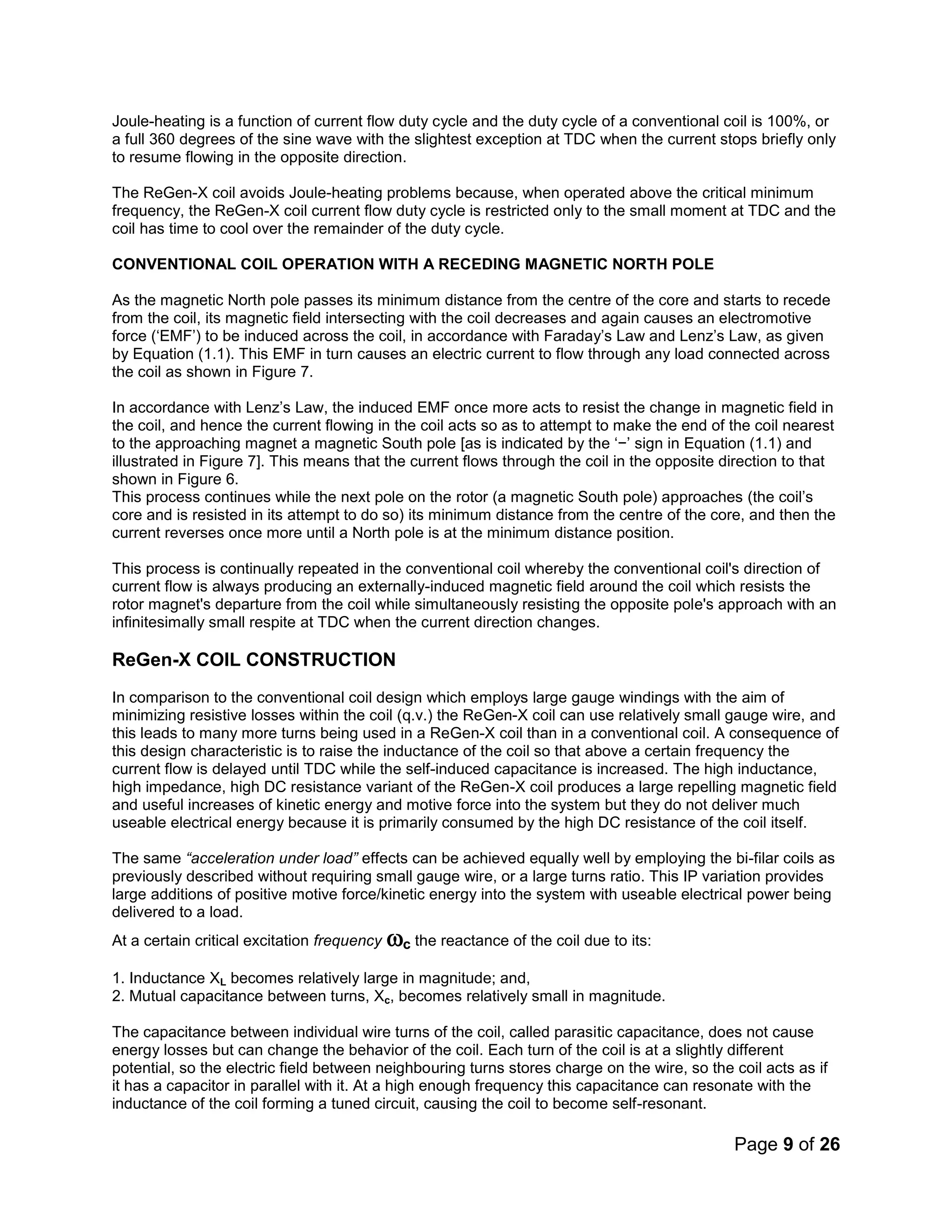 Page 9 of 26
Joule-heating is a function of current flow duty cycle and the duty cycle of a conventional coil is 100%, or
a full 360 degrees of the sine wave with the slightest exception at TDC when the current stops briefly only
to resume flowing in the opposite direction.
The ReGen-X coil avoids Joule-heating problems because, when operated above the critical minimum
frequency, the ReGen-X coil current flow duty cycle is restricted only to the small moment at TDC and the
coil has time to cool over the remainder of the duty cycle.
CONVENTIONAL COIL OPERATION WITH A RECEDING MAGNETIC NORTH POLE
As the magnetic North pole passes its minimum distance from the centre of the core and starts to recede
from the coil, its magnetic field intersecting with the coil decreases and again causes an electromotive
force (‘EMF’) to be induced across the coil, in accordance with Faraday’s Law and Lenz’s Law, as given
by Equation (1.1). This EMF in turn causes an electric current to flow through any load connected across
the coil as shown in Figure 7.
In accordance with Lenz’s Law, the induced EMF once more acts to resist the change in magnetic field in
the coil, and hence the current flowing in the coil acts so as to attempt to make the end of the coil nearest
to the approaching magnet a magnetic South pole [as is indicated by the ‘−’ sign in Equation (1.1) and
illustrated in Figure 7]. This means that the current flows through the coil in the opposite direction to that
shown in Figure 6.
This process continues while the next pole on the rotor (a magnetic South pole) approaches (the coil’s
core and is resisted in its attempt to do so) its minimum distance from the centre of the core, and then the
current reverses once more until a North pole is at the minimum distance position.
This process is continually repeated in the conventional coil whereby the conventional coil's direction of
current flow is always producing an externally-induced magnetic field around the coil which resists the
rotor magnet's departure from the coil while simultaneously resisting the opposite pole's approach with an
infinitesimally small respite at TDC when the current direction changes.
ReGen-X COIL CONSTRUCTION
In comparison to the conventional coil design which employs large gauge windings with the aim of
minimizing resistive losses within the coil (q.v.) the ReGen-X coil can use relatively small gauge wire, and
this leads to many more turns being used in a ReGen-X coil than in a conventional coil. A consequence of
this design characteristic is to raise the inductance of the coil so that above a certain frequency the
current flow is delayed until TDC while the self-induced capacitance is increased. The high inductance,
high impedance, high DC resistance variant of the ReGen-X coil produces a large repelling magnetic field
and useful increases of kinetic energy and motive force into the system but they do not deliver much
useable electrical energy because it is primarily consumed by the high DC resistance of the coil itself.
The same “acceleration under load” effects can be achieved equally well by employing the bi-filar coils as
previously described without requiring small gauge wire, or a large turns ratio. This IP variation provides
large additions of positive motive force/kinetic energy into the system with useable electrical power being
delivered to a load.
At a certain critical excitation frequency c the reactance of the coil due to its:
1. Inductance XL becomes relatively large in magnitude; and,
2. Mutual capacitance between turns, Xc, becomes relatively small in magnitude.
The capacitance between individual wire turns of the coil, called parasitic capacitance, does not cause
energy losses but can change the behavior of the coil. Each turn of the coil is at a slightly different
potential, so the electric field between neighbouring turns stores charge on the wire, so the coil acts as if
it has a capacitor in parallel with it. At a high enough frequency this capacitance can resonate with the
inductance of the coil forming a tuned circuit, causing the coil to become self-resonant.
 