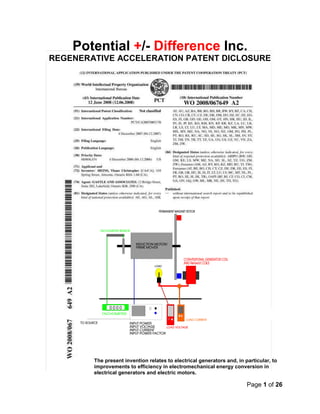 Page 1 of 26
Potential +/- Difference Inc.
REGENERATIVE ACCELERATION PATENT DICLOSURE
The present invention relates to electrical generators and, in particular, to
improvements to efficiency in electromechanical energy conversion in
electrical generators and electric motors.
 