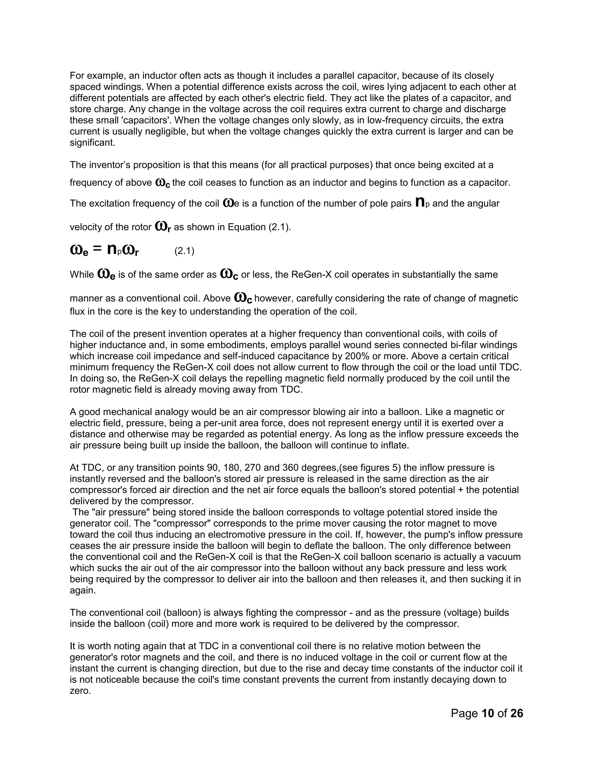 Page 10 of 26
For example, an inductor often acts as though it includes a parallel capacitor, because of its closely
spaced windings. When a potential difference exists across the coil, wires lying adjacent to each other at
different potentials are affected by each other's electric field. They act like the plates of a capacitor, and
store charge. Any change in the voltage across the coil requires extra current to charge and discharge
these small 'capacitors'. When the voltage changes only slowly, as in low-frequency circuits, the extra
current is usually negligible, but when the voltage changes quickly the extra current is larger and can be
significant.
The inventor’s proposition is that this means (for all practical purposes) that once being excited at a
frequency of above c the coil ceases to function as an inductor and begins to function as a capacitor.
The excitation frequency of the coil e is a function of the number of pole pairs np and the angular
velocity of the rotor r as shown in Equation (2.1).
e = npr (2.1)
While e is of the same order as c or less, the ReGen-X coil operates in substantially the same
manner as a conventional coil. Above c however, carefully considering the rate of change of magnetic
flux in the core is the key to understanding the operation of the coil.
The coil of the present invention operates at a higher frequency than conventional coils, with coils of
higher inductance and, in some embodiments, employs parallel wound series connected bi-filar windings
which increase coil impedance and self-induced capacitance by 200% or more. Above a certain critical
minimum frequency the ReGen-X coil does not allow current to flow through the coil or the load until TDC.
In doing so, the ReGen-X coil delays the repelling magnetic field normally produced by the coil until the
rotor magnetic field is already moving away from TDC.
A good mechanical analogy would be an air compressor blowing air into a balloon. Like a magnetic or
electric field, pressure, being a per-unit area force, does not represent energy until it is exerted over a
distance and otherwise may be regarded as potential energy. As long as the inflow pressure exceeds the
air pressure being built up inside the balloon, the balloon will continue to inflate.
At TDC, or any transition points 90, 180, 270 and 360 degrees,(see figures 5) the inflow pressure is
instantly reversed and the balloon's stored air pressure is released in the same direction as the air
compressor's forced air direction and the net air force equals the balloon's stored potential + the potential
delivered by the compressor.
The "air pressure" being stored inside the balloon corresponds to voltage potential stored inside the
generator coil. The "compressor" corresponds to the prime mover causing the rotor magnet to move
toward the coil thus inducing an electromotive pressure in the coil. If, however, the pump's inflow pressure
ceases the air pressure inside the balloon will begin to deflate the balloon. The only difference between
the conventional coil and the ReGen-X coil is that the ReGen-X coil balloon scenario is actually a vacuum
which sucks the air out of the air compressor into the balloon without any back pressure and less work
being required by the compressor to deliver air into the balloon and then releases it, and then sucking it in
again.
The conventional coil (balloon) is always fighting the compressor - and as the pressure (voltage) builds
inside the balloon (coil) more and more work is required to be delivered by the compressor.
It is worth noting again that at TDC in a conventional coil there is no relative motion between the
generator's rotor magnets and the coil, and there is no induced voltage in the coil or current flow at the
instant the current is changing direction, but due to the rise and decay time constants of the inductor coil it
is not noticeable because the coil's time constant prevents the current from instantly decaying down to
zero.
 