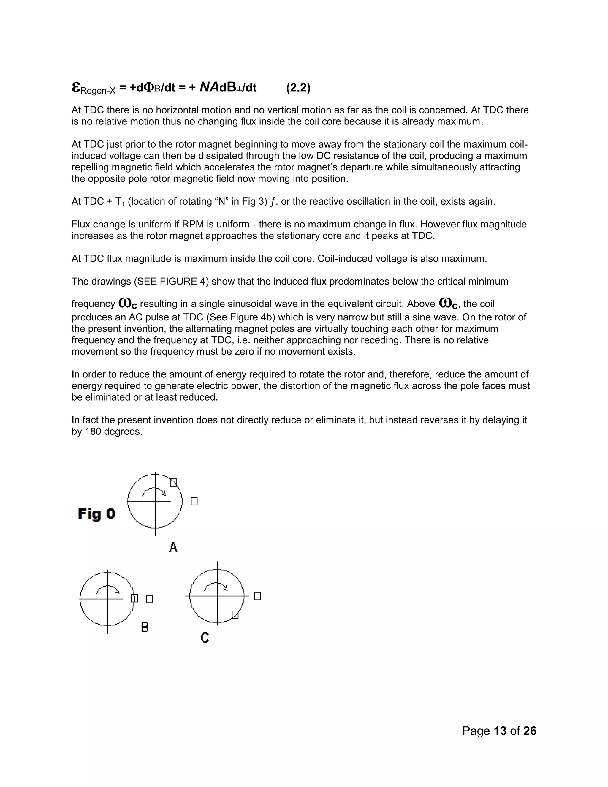 Page 13 of 26
Regen-X= +d/dt = + NAdB┴/dt (2.2)
At TDC there is no horizontal motion and no vertical motion as far as the coil is concerned. At TDC there
is no relative motion thus no changing flux inside the coil core because it is already maximum.
At TDC just prior to the rotor magnet beginning to move away from the stationary coil the maximum coil-
induced voltage can then be dissipated through the low DC resistance of the coil, producing a maximum
repelling magnetic field which accelerates the rotor magnet’s departure while simultaneously attracting
the opposite pole rotor magnetic field now moving into position.
At TDC + T1 (location of rotating “N” in Fig 3) ƒ, or the reactive oscillation in the coil, exists again.
Flux change is uniform if RPM is uniform - there is no maximum change in flux. However flux magnitude
increases as the rotor magnet approaches the stationary core and it peaks at TDC.
At TDC flux magnitude is maximum inside the coil core. Coil-induced voltage is also maximum.
The drawings (SEE FIGURE 4) show that the induced flux predominates below the critical minimum
frequency c resulting in a single sinusoidal wave in the equivalent circuit. Above c, the coil
produces an AC pulse at TDC (See Figure 4b) which is very narrow but still a sine wave. On the rotor of
the present invention, the alternating magnet poles are virtually touching each other for maximum
frequency and the frequency at TDC, i.e. neither approaching nor receding. There is no relative
movement so the frequency must be zero if no movement exists.
In order to reduce the amount of energy required to rotate the rotor and, therefore, reduce the amount of
energy required to generate electric power, the distortion of the magnetic flux across the pole faces must
be eliminated or at least reduced.
In fact the present invention does not directly reduce or eliminate it, but instead reverses it by delaying it
by 180 degrees.
 