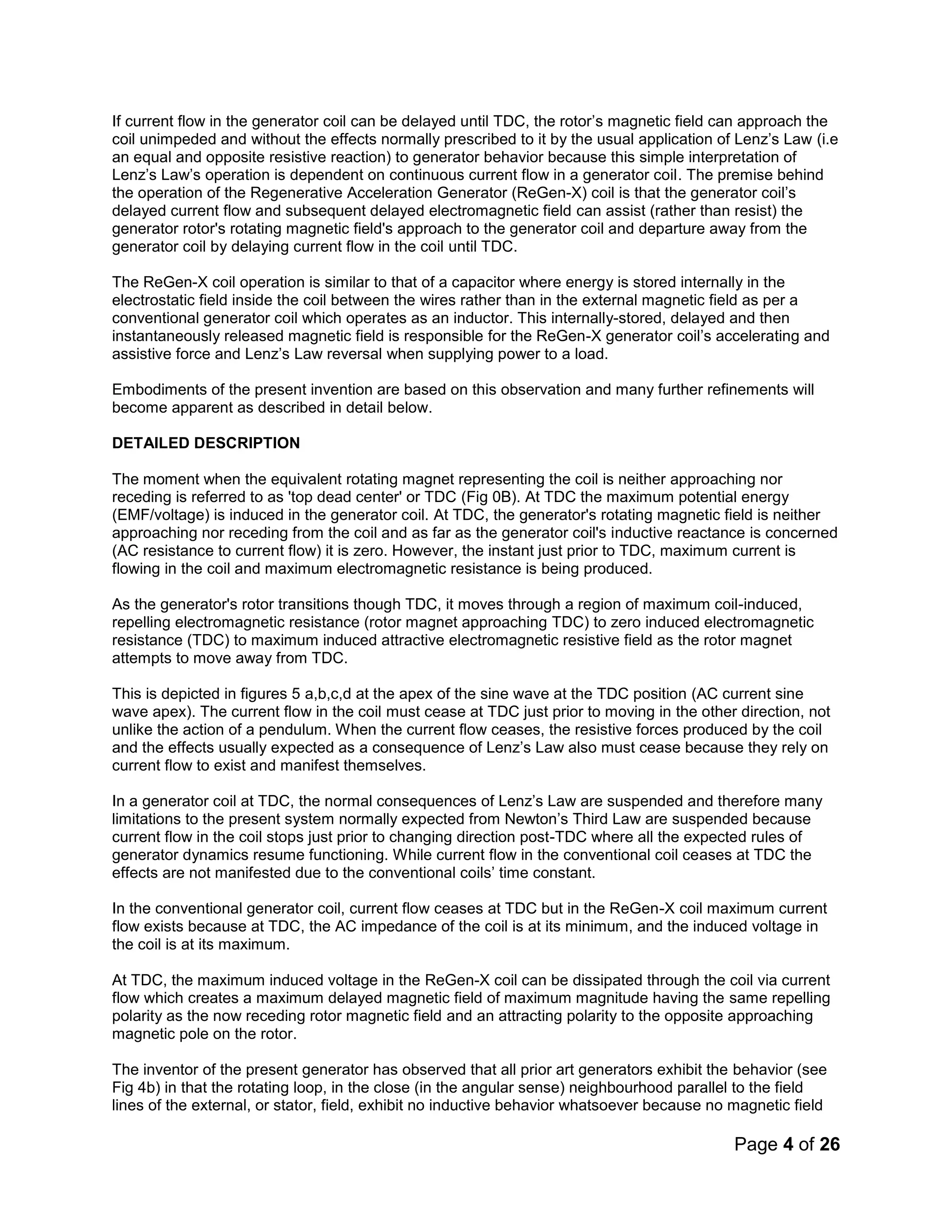 Page 4 of 26
If current flow in the generator coil can be delayed until TDC, the rotor’s magnetic field can approach the
coil unimpeded and without the effects normally prescribed to it by the usual application of Lenz’s Law (i.e
an equal and opposite resistive reaction) to generator behavior because this simple interpretation of
Lenz’s Law’s operation is dependent on continuous current flow in a generator coil. The premise behind
the operation of the Regenerative Acceleration Generator (ReGen-X) coil is that the generator coil’s
delayed current flow and subsequent delayed electromagnetic field can assist (rather than resist) the
generator rotor's rotating magnetic field's approach to the generator coil and departure away from the
generator coil by delaying current flow in the coil until TDC.
The ReGen-X coil operation is similar to that of a capacitor where energy is stored internally in the
electrostatic field inside the coil between the wires rather than in the external magnetic field as per a
conventional generator coil which operates as an inductor. This internally-stored, delayed and then
instantaneously released magnetic field is responsible for the ReGen-X generator coil’s accelerating and
assistive force and Lenz’s Law reversal when supplying power to a load.
Embodiments of the present invention are based on this observation and many further refinements will
become apparent as described in detail below.
DETAILED DESCRIPTION
The moment when the equivalent rotating magnet representing the coil is neither approaching nor
receding is referred to as 'top dead center' or TDC (Fig 0B). At TDC the maximum potential energy
(EMF/voltage) is induced in the generator coil. At TDC, the generator's rotating magnetic field is neither
approaching nor receding from the coil and as far as the generator coil's inductive reactance is concerned
(AC resistance to current flow) it is zero. However, the instant just prior to TDC, maximum current is
flowing in the coil and maximum electromagnetic resistance is being produced.
As the generator's rotor transitions though TDC, it moves through a region of maximum coil-induced,
repelling electromagnetic resistance (rotor magnet approaching TDC) to zero induced electromagnetic
resistance (TDC) to maximum induced attractive electromagnetic resistive field as the rotor magnet
attempts to move away from TDC.
This is depicted in figures 5 a,b,c,d at the apex of the sine wave at the TDC position (AC current sine
wave apex). The current flow in the coil must cease at TDC just prior to moving in the other direction, not
unlike the action of a pendulum. When the current flow ceases, the resistive forces produced by the coil
and the effects usually expected as a consequence of Lenz’s Law also must cease because they rely on
current flow to exist and manifest themselves.
In a generator coil at TDC, the normal consequences of Lenz’s Law are suspended and therefore many
limitations to the present system normally expected from Newton’s Third Law are suspended because
current flow in the coil stops just prior to changing direction post-TDC where all the expected rules of
generator dynamics resume functioning. While current flow in the conventional coil ceases at TDC the
effects are not manifested due to the conventional coils’ time constant.
In the conventional generator coil, current flow ceases at TDC but in the ReGen-X coil maximum current
flow exists because at TDC, the AC impedance of the coil is at its minimum, and the induced voltage in
the coil is at its maximum.
At TDC, the maximum induced voltage in the ReGen-X coil can be dissipated through the coil via current
flow which creates a maximum delayed magnetic field of maximum magnitude having the same repelling
polarity as the now receding rotor magnetic field and an attracting polarity to the opposite approaching
magnetic pole on the rotor.
The inventor of the present generator has observed that all prior art generators exhibit the behavior (see
Fig 4b) in that the rotating loop, in the close (in the angular sense) neighbourhood parallel to the field
lines of the external, or stator, field, exhibit no inductive behavior whatsoever because no magnetic field
 