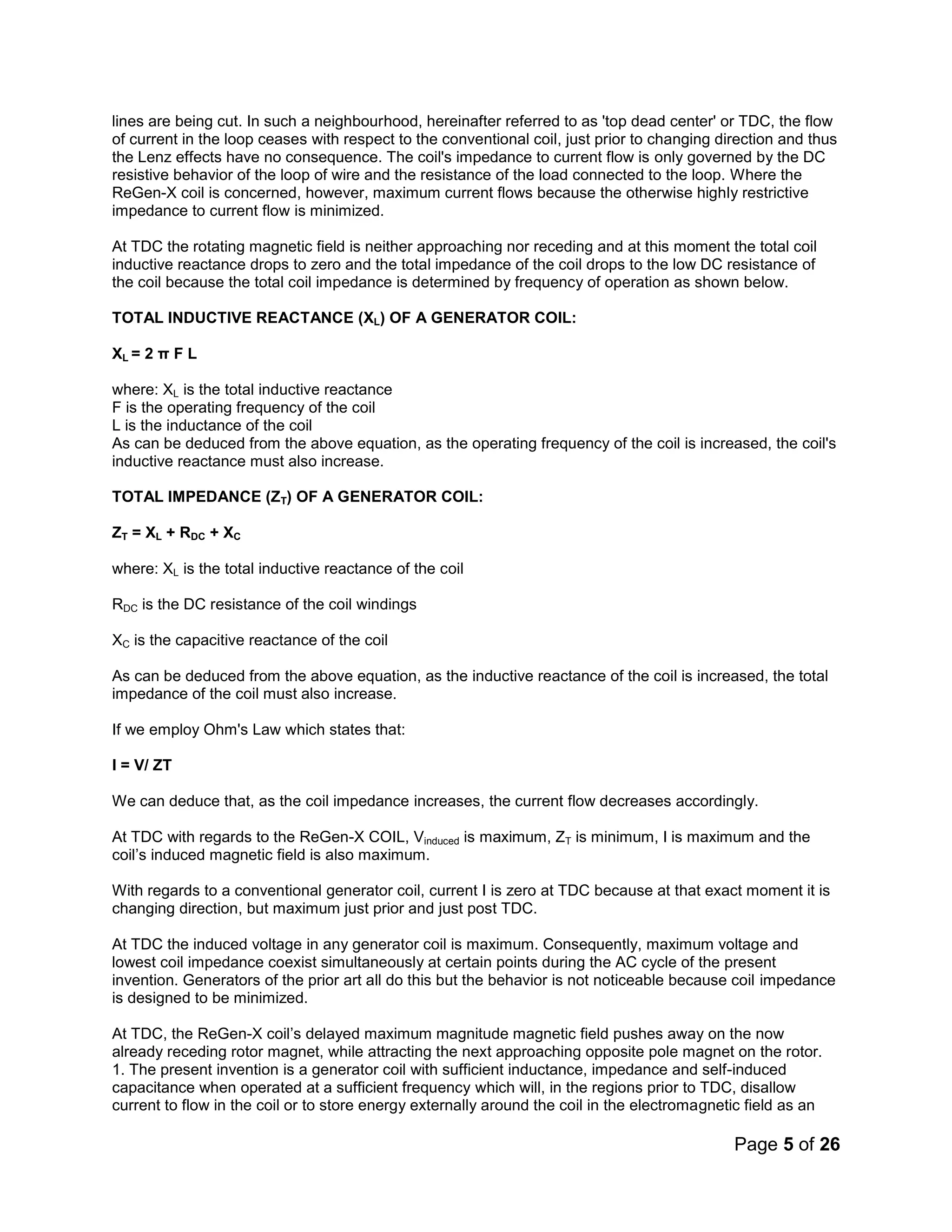 Page 5 of 26
lines are being cut. In such a neighbourhood, hereinafter referred to as 'top dead center' or TDC, the flow
of current in the loop ceases with respect to the conventional coil, just prior to changing direction and thus
the Lenz effects have no consequence. The coil's impedance to current flow is only governed by the DC
resistive behavior of the loop of wire and the resistance of the load connected to the loop. Where the
ReGen-X coil is concerned, however, maximum current flows because the otherwise highly restrictive
impedance to current flow is minimized.
At TDC the rotating magnetic field is neither approaching nor receding and at this moment the total coil
inductive reactance drops to zero and the total impedance of the coil drops to the low DC resistance of
the coil because the total coil impedance is determined by frequency of operation as shown below.
TOTAL INDUCTIVE REACTANCE (XL) OF A GENERATOR COIL:
XL = 2 π F L
where: XL is the total inductive reactance
F is the operating frequency of the coil
L is the inductance of the coil
As can be deduced from the above equation, as the operating frequency of the coil is increased, the coil's
inductive reactance must also increase.
TOTAL IMPEDANCE (ZT) OF A GENERATOR COIL:
ZT = XL + RDC + XC
where: XL is the total inductive reactance of the coil
RDC is the DC resistance of the coil windings
XC is the capacitive reactance of the coil
As can be deduced from the above equation, as the inductive reactance of the coil is increased, the total
impedance of the coil must also increase.
If we employ Ohm's Law which states that:
I = V/ ZT
We can deduce that, as the coil impedance increases, the current flow decreases accordingly.
At TDC with regards to the ReGen-X COIL, Vinduced is maximum, ZT is minimum, I is maximum and the
coil’s induced magnetic field is also maximum.
With regards to a conventional generator coil, current I is zero at TDC because at that exact moment it is
changing direction, but maximum just prior and just post TDC.
At TDC the induced voltage in any generator coil is maximum. Consequently, maximum voltage and
lowest coil impedance coexist simultaneously at certain points during the AC cycle of the present
invention. Generators of the prior art all do this but the behavior is not noticeable because coil impedance
is designed to be minimized.
At TDC, the ReGen-X coil’s delayed maximum magnitude magnetic field pushes away on the now
already receding rotor magnet, while attracting the next approaching opposite pole magnet on the rotor.
1. The present invention is a generator coil with sufficient inductance, impedance and self-induced
capacitance when operated at a sufficient frequency which will, in the regions prior to TDC, disallow
current to flow in the coil or to store energy externally around the coil in the electromagnetic field as an
 