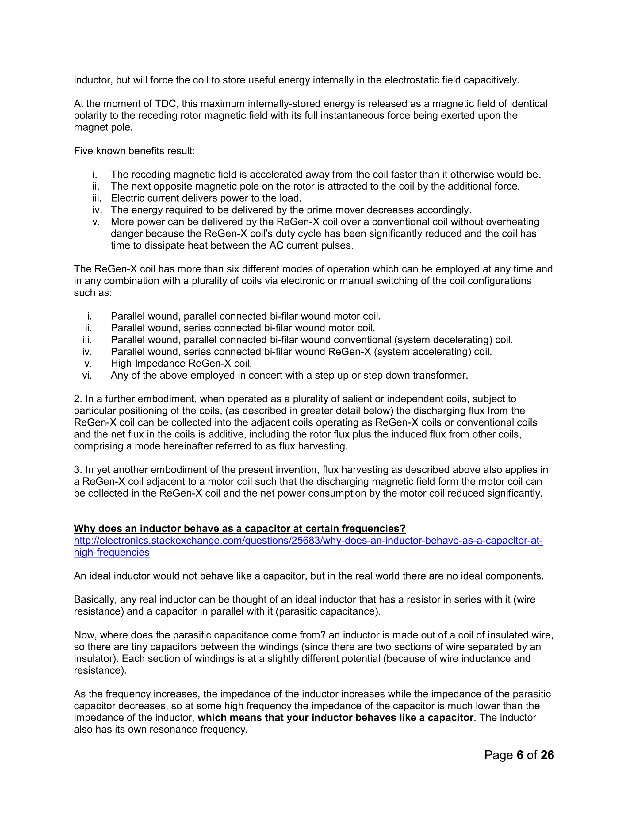 Page 6 of 26
inductor, but will force the coil to store useful energy internally in the electrostatic field capacitively.
At the moment of TDC, this maximum internally-stored energy is released as a magnetic field of identical
polarity to the receding rotor magnetic field with its full instantaneous force being exerted upon the
magnet pole.
Five known benefits result:
i. The receding magnetic field is accelerated away from the coil faster than it otherwise would be.
ii. The next opposite magnetic pole on the rotor is attracted to the coil by the additional force.
iii. Electric current delivers power to the load.
iv. The energy required to be delivered by the prime mover decreases accordingly.
v. More power can be delivered by the ReGen-X coil over a conventional coil without overheating
danger because the ReGen-X coil’s duty cycle has been significantly reduced and the coil has
time to dissipate heat between the AC current pulses.
The ReGen-X coil has more than six different modes of operation which can be employed at any time and
in any combination with a plurality of coils via electronic or manual switching of the coil configurations
such as:
i. Parallel wound, parallel connected bi-filar wound motor coil.
ii. Parallel wound, series connected bi-filar wound motor coil.
iii. Parallel wound, parallel connected bi-filar wound conventional (system decelerating) coil.
iv. Parallel wound, series connected bi-filar wound ReGen-X (system accelerating) coil.
v. High Impedance ReGen-X coil.
vi. Any of the above employed in concert with a step up or step down transformer.
2. In a further embodiment, when operated as a plurality of salient or independent coils, subject to
particular positioning of the coils, (as described in greater detail below) the discharging flux from the
ReGen-X coil can be collected into the adjacent coils operating as ReGen-X coils or conventional coils
and the net flux in the coils is additive, including the rotor flux plus the induced flux from other coils,
comprising a mode hereinafter referred to as flux harvesting.
3. In yet another embodiment of the present invention, flux harvesting as described above also applies in
a ReGen-X coil adjacent to a motor coil such that the discharging magnetic field form the motor coil can
be collected in the ReGen-X coil and the net power consumption by the motor coil reduced significantly.
Why does an inductor behave as a capacitor at certain frequencies?
http://electronics.stackexchange.com/questions/25683/why-does-an-inductor-behave-as-a-capacitor-at-
high-frequencies
An ideal inductor would not behave like a capacitor, but in the real world there are no ideal components.
Basically, any real inductor can be thought of an ideal inductor that has a resistor in series with it (wire
resistance) and a capacitor in parallel with it (parasitic capacitance).
Now, where does the parasitic capacitance come from? an inductor is made out of a coil of insulated wire,
so there are tiny capacitors between the windings (since there are two sections of wire separated by an
insulator). Each section of windings is at a slightly different potential (because of wire inductance and
resistance).
As the frequency increases, the impedance of the inductor increases while the impedance of the parasitic
capacitor decreases, so at some high frequency the impedance of the capacitor is much lower than the
impedance of the inductor, which means that your inductor behaves like a capacitor. The inductor
also has its own resonance frequency.
 