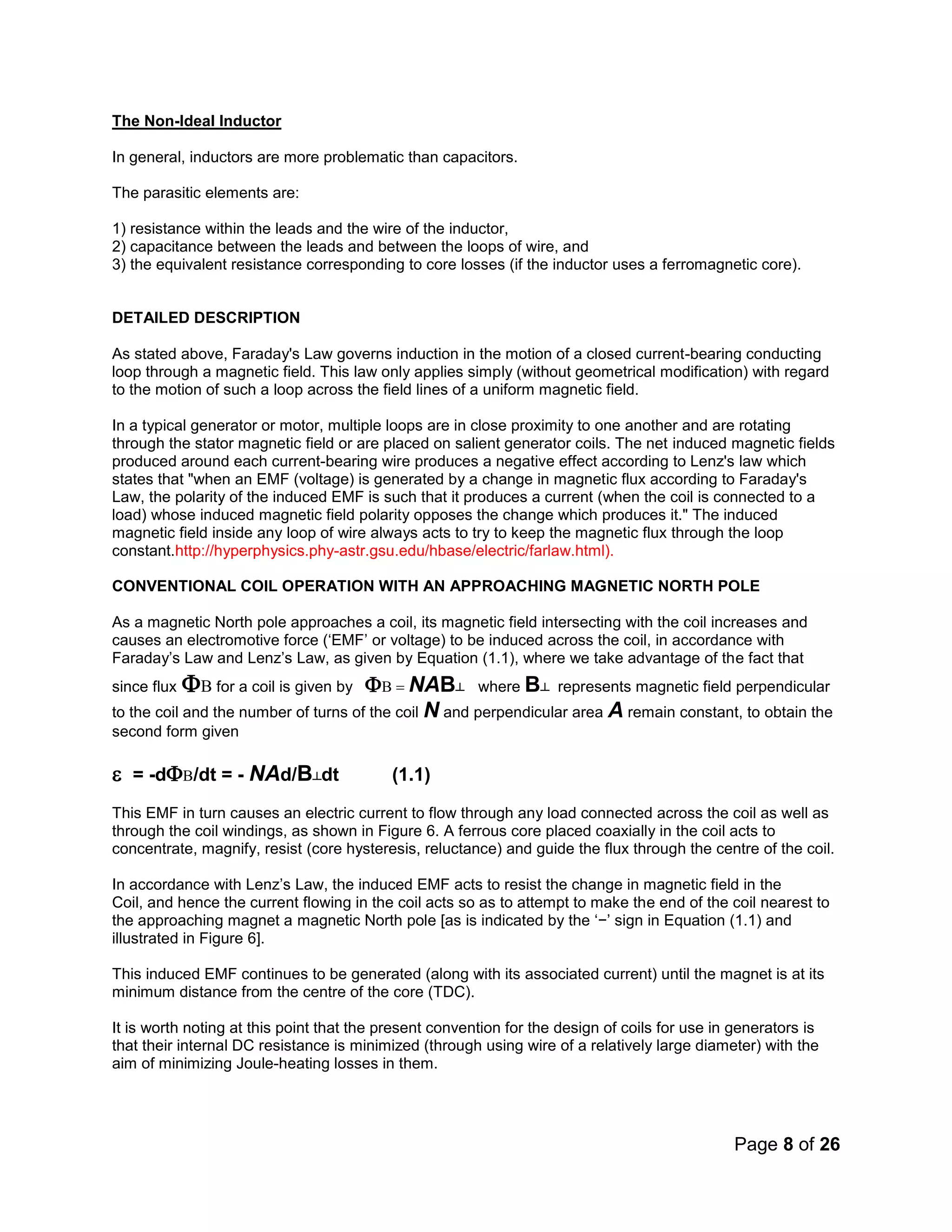 Page 8 of 26
The Non-Ideal Inductor
In general, inductors are more problematic than capacitors.
The parasitic elements are:
1) resistance within the leads and the wire of the inductor,
2) capacitance between the leads and between the loops of wire, and
3) the equivalent resistance corresponding to core losses (if the inductor uses a ferromagnetic core).
DETAILED DESCRIPTION
As stated above, Faraday's Law governs induction in the motion of a closed current-bearing conducting
loop through a magnetic field. This law only applies simply (without geometrical modification) with regard
to the motion of such a loop across the field lines of a uniform magnetic field.
In a typical generator or motor, multiple loops are in close proximity to one another and are rotating
through the stator magnetic field or are placed on salient generator coils. The net induced magnetic fields
produced around each current-bearing wire produces a negative effect according to Lenz's law which
states that "when an EMF (voltage) is generated by a change in magnetic flux according to Faraday's
Law, the polarity of the induced EMF is such that it produces a current (when the coil is connected to a
load) whose induced magnetic field polarity opposes the change which produces it." The induced
magnetic field inside any loop of wire always acts to try to keep the magnetic flux through the loop
constant.http://hyperphysics.phy-astr.gsu.edu/hbase/electric/farlaw.html).
CONVENTIONAL COIL OPERATION WITH AN APPROACHING MAGNETIC NORTH POLE
As a magnetic North pole approaches a coil, its magnetic field intersecting with the coil increases and
causes an electromotive force (‘EMF’ or voltage) to be induced across the coil, in accordance with
Faraday’s Law and Lenz’s Law, as given by Equation (1.1), where we take advantage of the fact that
since flux for a coil is given by NAB┴ where B┴ represents magnetic field perpendicular
to the coil and the number of turns of the coil N and perpendicular area A remain constant, to obtain the
second form given

= -d/dt = - NAd/B┴dt (1.1)
This EMF in turn causes an electric current to flow through any load connected across the coil as well as
through the coil windings, as shown in Figure 6. A ferrous core placed coaxially in the coil acts to
concentrate, magnify, resist (core hysteresis, reluctance) and guide the flux through the centre of the coil.
In accordance with Lenz’s Law, the induced EMF acts to resist the change in magnetic field in the
Coil, and hence the current flowing in the coil acts so as to attempt to make the end of the coil nearest to
the approaching magnet a magnetic North pole [as is indicated by the ‘−’ sign in Equation (1.1) and
illustrated in Figure 6].
This induced EMF continues to be generated (along with its associated current) until the magnet is at its
minimum distance from the centre of the core (TDC).
It is worth noting at this point that the present convention for the design of coils for use in generators is
that their internal DC resistance is minimized (through using wire of a relatively large diameter) with the
aim of minimizing Joule-heating losses in them.
 