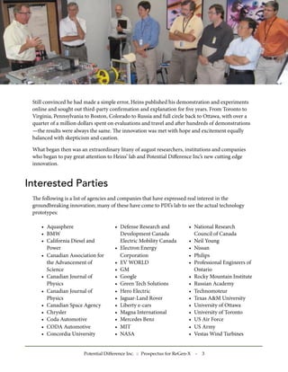Still convinced he had made a simple error, Heins published his demonstration and experiments
 online and sought out third-party conﬁrmation and explanation for ﬁve years. From Toronto to
 Virginia, Pennsylvania to Boston, Colorado to Russia and full circle back to Ottawa, with over a
 quarter of a million dollars spent on evaluations and travel and aer hundreds of demonstrations
 —the results were always the same. e innovation was met with hope and excitement equally
 balanced with skepticism and caution.

 What began then was an extraordinary litany of august researchers, institutions and companies
 who began to pay great attention to Heins’ lab and Potential Diﬀerence Inc’s new cutting edge
 innovation.


Interested Parties
 e following is a list of agencies and companies that have expressed real interest in the
 groundbreaking innovation; many of these have come to PDI’s lab to see the actual technology
 prototypes:

    • Aquasphere                     • Defense Research and              • National Research
    • BMW                              Development Canada                  Council of Canada
    • California Diesel and            Electric Mobility Canada          • Neil Young
      Power                          • Electron Energy                   • Nissan
    • Canadian Association for         Corporation                       • Philips
      the Advancement of             • EV WORLD                          • Professional Engineers of
      Science                        • GM                                  Ontario
    • Canadian Journal of            • Google                            • Rocky Mountain Institute
      Physics                        • Green Tech Solutions              • Russian Academy
    • Canadian Journal of            • Hero Electric                     • Technomoteur
      Physics                        • Jaguar-Land Rover                 • Texas A&M University
    • Canadian Space Agency          • Liberty e-cars                    • University of Ottawa
    • Chrysler                       • Magna International               • University of Toronto
    • Coda Automotive                • Mercedes Benz                     • US Air Force
    • CODA Automotive                • MIT                               • US Army
    • Concordia University           • NASA                              • Vestas Wind Turbines


                       Potential Difference Inc. :: Prospectus for ReGen-X   -   3
 