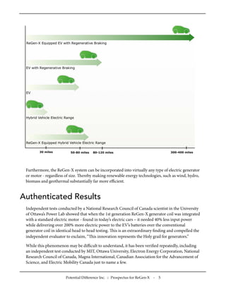 Furthermore, the ReGen-X system can be incorporated into virtually any type of electric generator
 or motor - regardless of size. ereby making renewable energy technologies, such as wind, hydro,
 biomass and geothermal substantially far more eﬃcient.


Authenticated Results
 Independent tests conducted by a National Research Council of Canada scientist in the University
 of Ottawa’s Power Lab showed that when the 1st generation ReGen-X generator coil was integrated
 with a standard electric motor - found in today’s electric cars – it needed 40% less input power
 while delivering over 200% more electric power to the EV’s batteries over the conventional
 generator coil in identical head to head testing. is is an extraordinary ﬁnding and compelled the
 independent evaluator to exclaim, “is innovation represents the Holy grail for generators.”

 While this phenomenon may be diﬃcult to understand, it has been veriﬁed repeatedly, including
 an independent test conducted by MIT, Ottawa University, Electron Energy Corporation, National
 Research Council of Canada, Magna International, Canadian Association for the Advancement of
 Science, and Electric Mobility Canada just to name a few.


                       Potential Difference Inc. :: Prospectus for ReGen-X   -   5
 