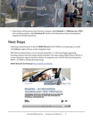 • ane Heins and his partners have formed a company called Potential +/- Diﬀerence Inc. (PDI)
   and a pending company called Persistent IP which is to be the primary business development
   company for all PDI innovations.


Next Steps
 Following a demonstration in July for HERO Electric's CEO, HERO is now planning to consult
 with Liberty e-cars to discuss scooter integration steps.

 PDI will be hosting Liberty e-cars in Toronto, September 11-13th and to begin negotiating
 licensing contracts and tech transfer shortly thereaer. First steps include HERO Electric ReGen-X
 scooter integration, Jaguar Land Rover ReGen-X integration and a 30 KW ReGenX prototype for
 BMW – for BMW is already planning testing:

 BMW ReGenX Test Protocol: http://slidesha.re/MEQ3jq




                       Potential Difference Inc. :: Prospectus for ReGen-X   -   8
 