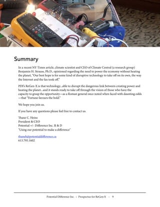 Summary
 In a recent NY Times article, climate scientist and CEO of Climate Central (a research group)
 Benjamin H. Strauss, Ph.D., opinioned regarding the need to power the economy without heating
 the planet, “Our best hope is for some kind of disruptive technology to take oﬀ on its own, the way
 the Internet and the fax took oﬀ.”

 PDI’s ReGen-X is that technology...able to disrupt the dangerous link between creating power and
 heating the planet...and it stands ready to take oﬀ through the vision of those who have the
 capacity to grasp the opportunity—as a Roman general once noted when faced with daunting odds
 —that “Fortune favours the bold.”

 We hope you join us.

 If you have any questions please feel free to contact us.

 ane C. Heins
 President & CEO
 Potential +/- Diﬀerence Inc. R & D
 "Using our potential to make a diﬀerence"

 thaneh@potentialdiﬀerence.ca
 613.795.1602




                        Potential Difference Inc. :: Prospectus for ReGen-X   -   9
 