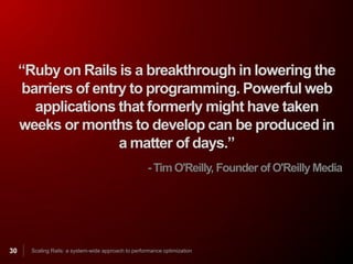 “Ruby on Rails is a breakthrough in lowering the
     barriers of entry to programming. Powerful web
       applications that formerly might have taken
     weeks or months to develop can be produced in
                     a matter of days.”
                                                      - Tim O'Reilly, Founder of O'Reilly Media




30     Scaling Rails: a system-wide approach to performance optimization
 