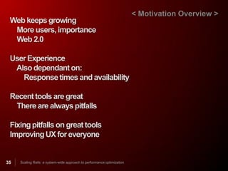 < Motivation Overview >
 Web keeps growing
  More users, importance
  Web 2.0

 User Experience
  Also dependant on:
    Response times and availability

 Recent tools are great
  There are always pitfalls

 Fixing pitfalls on great tools
 Improving UX for everyone


35   Scaling Rails: a system-wide approach to performance optimization
 