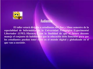 Audiencia
         El taller estará dirigido a estudiantes del 9no y 10mo semestre de la
especialidad de Informática de la Universidad Pedagógica Experimental
Libertador (UPEL-Maracay), con la finalidad de que el futuro docente
maneje el conjunto de habilidades que la educación debe fomentar para que
los estudiantes puedan tener éxito en el mundo digital y globalizado en el
que van a coexistir.
 