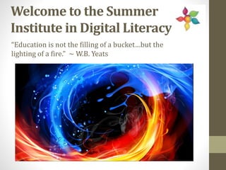 Welcome to the Summer
Institute in Digital Literacy
“Education is not the filling of a bucket…but the
lighting of a fire.” ~ W.B. Yeats
 