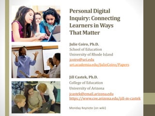 PersonalDigital
Inquiry:Connecting
LearnersinWays
ThatMatter
Julie Coiro, Ph.D.
School of Education
University of Rhode Island
jcoiro@uri.edu
uri.academia.edu/JulieCoiro/Papers
Jill Castek, Ph.D.
College of Education
University of Arizona
jcastek@email.arizona.edu
https://www.coe.arizona.edu/jill-m-castek
Monday Keynote (on wiki)
 
