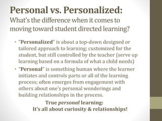 Personal vs. Personalized:
What’s the differencewhenit comesto
movingtowardstudentdirectedlearning?
• “Personalized” is about a top-down designed or
tailored approach to learning; customized for the
student, but still controlled by the teacher (serve up
learning based on a formula of what a child needs)
• “Personal” is something human where the learner
initiates and controls parts or all of the learning
process; often emerges from engagement with
others about one’s personal wonderings and
building relationships in the process.
True personal learning:
It’s all about curiosity & relationships!
 
