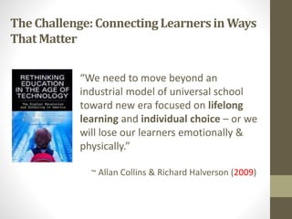 The Challenge:Connecting Learnersin Ways
That Matter
“We need to move beyond an
industrial model of universal school
toward new era focused on lifelong
learning and individual choice – or we
will lose our learners emotionally &
physically.”
~ Allan Collins & Richard Halverson (2009)
 