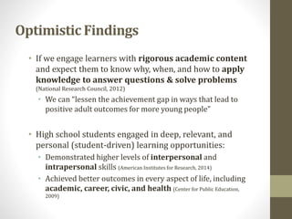 • If we engage learners with rigorous academic content
and expect them to know why, when, and how to apply
knowledge to answer questions & solve problems
(National Research Council, 2012)
• We can “lessen the achievement gap in ways that lead to
positive adult outcomes for more young people”
• High school students engaged in deep, relevant, and
personal (student-driven) learning opportunities:
• Demonstrated higher levels of interpersonal and
intrapersonal skills (American Institutes for Research, 2014)
• Achieved better outcomes in every aspect of life, including
academic, career, civic, and health (Center for Public Education,
2009)
Optimistic Findings
 