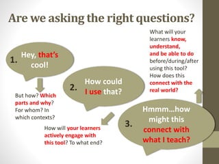 Are we asking the right questions?
Hey, that’s
cool!
1.
How could
I use that?2.
Hmmm…how
might this
connect with
what I teach?
3.
But how? Which
parts and why?
For whom? In
which contexts?
How will your learners
actively engage with
this tool? To what end?
What will your
learners know,
understand,
and be able to do
before/during/after
using this tool?
How does this
connect with the
real world?
 