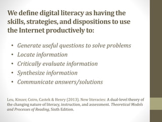 We define digitalliteracyas having the
skills,strategies,and dispositions to use
the Internet productively to:
• Generate useful questions to solve problems
• Locate information
• Critically evaluate information
• Synthesize information
• Communicate answers/solutions
Leu, Kinzer, Coiro, Castek & Henry (2013). New literacies: A dual-level theory of
the changing nature of literacy, instruction, and assessment. Theoretical Models
and Processes of Reading, Sixth Edition.
 