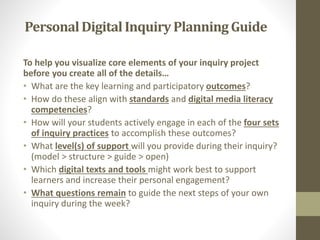 To help you visualize core elements of your inquiry project
before you create all of the details…
• What are the key learning and participatory outcomes?
• How do these align with standards and digital media literacy
competencies?
• How will your students actively engage in each of the four sets
of inquiry practices to accomplish these outcomes?
• What level(s) of support will you provide during their inquiry?
(model > structure > guide > open)
• Which digital texts and tools might work best to support
learners and increase their personal engagement?
• What questions remain to guide the next steps of your own
inquiry during the week?
PersonalDigitalInquiry Planning Guide
 
