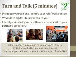 Turn and Talk (5 minutes)
• Introduce yourself and identify your role/work context
• What does digital literacy mean to you?
• Identify a similarity and a difference compared to your
partner’s definition.
Is there enough in common to support each other in
designing productive learning experiences?
How might you capitalize on your individual areas of expertise?
 