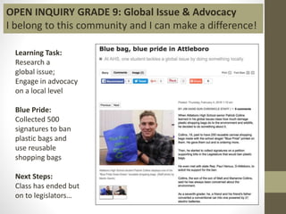 Learning Task:
Research a
global issue;
Engage in advocacy
on a local level
Blue Pride:
Collected 500
signatures to ban
plastic bags and
use reusable
shopping bags
Next Steps:
Class has ended but
on to legislators…
OPEN INQUIRY GRADE 9: Global Issue & Advocacy
I belong to this community and I can make a difference!
 