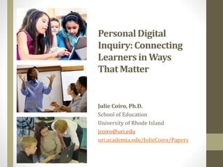 PersonalDigital
Inquiry: Connecting
Learnersin Ways
That Matter
Julie Coiro, Ph.D.
School of Education
University of Rhode Island
jcoiro@uri.edu
uri.academia.edu/JulieCoiro/Papers
 