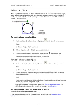 Pizarra Digital Interactiva Note book Lázaro Caballero Fernández
12
Seleccionar objetos
Antes de poder mover o editar un objeto, debe seleccionarlo. Puede seleccionar un solo objeto,
varios objetos o todos los objetos de la página. Cuando se selecciona un objeto, aparece un
rectángulo de selección de línea de puntos que rodea el objeto con un control de cambio de
tamaño y uno de rotación.
Para seleccionar un solo objeto
1. Presione el botón de la herramienta Seleccionar en la barra de herramientas.
O bien
En el menú Dibujar, elija Seleccionar.
2. Coloque el puntero sobre el objeto que desee seleccionar.
3. Cuando el cursor cambie a un puntero de cuatro flechas , presione una vez.
El objeto aparece rodeado por un rectángulo de selección.
Para seleccionar varios objetos
1. Presione el botón de la herramienta Seleccionar en la barra de herramientas.
O bien
En el menú Dibujar, elija Seleccionar.
2. Arrastre el ratón o el dedo para dibujar un rectángulo de selección sobre los objetos
que desea seleccionar.
O bien
Presione el primer objeto que desea seleccionar. A continuación, mantenga presionada
la tecla Ctrl y presione el siguiente objeto.
Un rectángulo de selección rodea cada objeto cuya posición no está bloqueada. Los
objetos bloqueados no se pueden seleccionar hasta que se desbloqueen.
Para seleccionar todos los objetos de la página
En el menú Edición, elija Seleccionar todo.
Un rectángulo de selección rodea todos los objetos de la página cuya posición no esté
bloqueada.
 