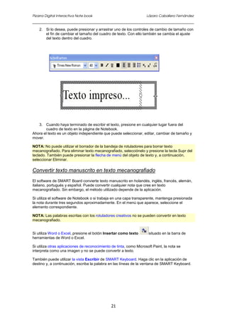 Pizarra Digital Interactiva Note book Lázaro Caballero Fernández
21
2. Si lo desea, puede presionar y arrastrar uno de los controles de cambio de tamaño con
el fin de cambiar el tamaño del cuadro de texto. Con ello también se cambia el ajuste
del texto dentro del cuadro.
3. Cuando haya terminado de escribir el texto, presione en cualquier lugar fuera del
cuadro de texto en la página de Notebook.
Ahora el texto es un objeto independiente que puede seleccionar, editar, cambiar de tamaño y
mover.
NOTA: No puede utilizar el borrador de la bandeja de rotuladores para borrar texto
mecanografiado. Para eliminar texto mecanografiado, selecciónelo y presione la tecla Supr del
teclado. También puede presionar la flecha de menú del objeto de texto y, a continuación,
seleccionar Eliminar.
Convertir texto manuscrito en texto mecanografiado
El software de SMART Board convierte texto manuscrito en holandés, inglés, francés, alemán,
italiano, portugués y español. Puede convertir cualquier nota que cree en texto
mecanografiado. Sin embargo, el método utilizado depende de la aplicación.
Si utiliza el software de Notebook o si trabaja en una capa transparente, mantenga presionada
la nota durante tres segundos aproximadamente. En el menú que aparece, seleccione el
elemento correspondiente.
NOTA: Las palabras escritas con los rotuladores creativos no se pueden convertir en texto
mecanografiado.
Si utiliza Word o Excel, presione el botón Insertar como texto situado en la barra de
herramientas de Word o Excel.
Si utiliza otras aplicaciones de reconocimiento de tinta, como Microsoft Paint, la nota se
interpreta como una imagen y no se puede convertir a texto.
También puede utilizar la vista Escribir de SMART Keyboard. Haga clic en la aplicación de
destino y, a continuación, escriba la palabra en las líneas de la ventana de SMART Keyboard.
 