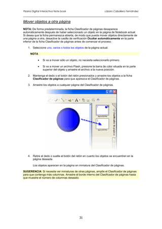 Pizarra Digital Interactiva Note book Lázaro Caballero Fernández
31
Mover objetos a otra página
NOTA: De forma predeterminada, la ficha Clasificador de páginas desaparece
automáticamente después de haber seleccionado un objeto en la página de Notebook actual.
Si desea que la ficha permanezca abierta, de modo que pueda mover objetos directamente de
una página a otra, desactive la casilla de verificación Ocultar automáticamente en la parte
inferior de la ficha Clasificador de páginas antes de comenzar el proceso.
1. Seleccione uno, varios o todos los objetos de la página actual.
NOTA
• Si va a mover sólo un objeto, no necesita seleccionarlo primero.
• Si va a mover un archivo Flash, presione la barra de color situada en la parte
superior del objeto y arrastre el archivo a la nueva posición.
2. Mantenga el dedo o el botón del ratón presionados y arrastre los objetos a la ficha
Clasificador de páginas para que aparezca el Clasificador de páginas.
3. Arrastre los objetos a cualquier página del Clasificador de páginas.
4. Retire el dedo o suelte el botón del ratón en cuanto los objetos se encuentren en la
página deseada.
Los objetos aparecen en la página en miniatura del Clasificador de páginas.
SUGERENCIA: Si necesita ver miniaturas de otras páginas, amplíe el Clasificador de páginas
para que contenga más columnas. Arrastre el borde interno del Clasificador de páginas hasta
que muestre el número de columnas deseado.
 