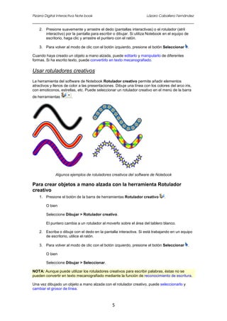 Pizarra Digital Interactiva Note book Lázaro Caballero Fernández
5
2. Presione suavemente y arrastre el dedo (pantallas interactivas) o el rotulador (atril
interactivo) por la pantalla para escribir o dibujar. Si utiliza Notebook en el equipo de
escritorio, haga clic y arrastre el puntero con el ratón.
3. Para volver al modo de clic con el botón izquierdo, presione el botón Seleccionar .
Cuando haya creado un objeto a mano alzada, puede editarlo y manipularlo de diferentes
formas. Si ha escrito texto, puede convertirlo en texto mecanografiado.
Usar rotuladores creativos
La herramienta del software de Notebook Rotulador creativo permite añadir elementos
atractivos y llenos de color a las presentaciones. Dibuje una línea con los colores del arco iris,
con emoticonos, estrellas, etc. Puede seleccionar un rotulador creativo en el menú de la barra
de herramientas .
Algunos ejemplos de rotuladores creativos del software de Notebook
Para crear objetos a mano alzada con la herramienta Rotulador
creativo
1. Presione el botón de la barra de herramientas Rotulador creativo .
O bien
Seleccione Dibujar > Rotulador creativo.
El puntero cambia a un rotulador al moverlo sobre el área del tablero blanco.
2. Escriba o dibuje con el dedo en la pantalla interactiva. Si está trabajando en un equipo
de escritorio, utilice el ratón.
3. Para volver al modo de clic con el botón izquierdo, presione el botón Seleccionar .
O bien
Seleccione Dibujar > Seleccionar.
NOTA: Aunque puede utilizar los rotuladores creativos para escribir palabras, éstas no se
pueden convertir en texto mecanografiado mediante la función de reconocimiento de escritura.
Una vez dibujado un objeto a mano alzada con el rotulador creativo, puede seleccionarlo y
cambiar el grosor de línea.
 