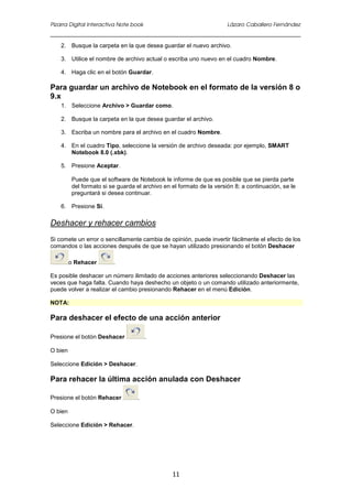 Pizarra Digital Interactiva Note book Lázaro Caballero Fernández
11
2. Busque la carpeta en la que desea guardar el nuevo archivo.
3. Utilice el nombre de archivo actual o escriba uno nuevo en el cuadro Nombre.
4. Haga clic en el botón Guardar.
Para guardar un archivo de Notebook en el formato de la versión 8 o
9.x
1. Seleccione Archivo > Guardar como.
2. Busque la carpeta en la que desea guardar el archivo.
3. Escriba un nombre para el archivo en el cuadro Nombre.
4. En el cuadro Tipo, seleccione la versión de archivo deseada: por ejemplo, SMART
Notebook 8.0 (.xbk).
5. Presione Aceptar.
Puede que el software de Notebook le informe de que es posible que se pierda parte
del formato si se guarda el archivo en el formato de la versión 8; a continuación, se le
preguntará si desea continuar.
6. Presione Sí.
Deshacer y rehacer cambios
Si comete un error o sencillamente cambia de opinión, puede invertir fácilmente el efecto de los
comandos o las acciones después de que se hayan utilizado presionando el botón Deshacer
o Rehacer .
Es posible deshacer un número ilimitado de acciones anteriores seleccionando Deshacer las
veces que haga falta. Cuando haya deshecho un objeto o un comando utilizado anteriormente,
puede volver a realizar el cambio presionando Rehacer en el menú Edición.
NOTA:
Para deshacer el efecto de una acción anterior
Presione el botón Deshacer .
O bien
Seleccione Edición > Deshacer.
Para rehacer la última acción anulada con Deshacer
Presione el botón Rehacer .
O bien
Seleccione Edición > Rehacer.
 
