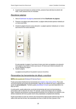 Pizarra Digital Interactiva Note book Lázaro Caballero Fernández
19
4. Cuando haya terminado de cambiar el título, presione fuera del área de edición del
título, o bien presione Intro en el teclado.
Reordenar páginas
1. Abra el Clasificador de páginas presionando la ficha Clasificador de páginas.
2. Presione una página para seleccionarla. La página seleccionada aparece rodeada por
un marco azul claro.
3. Arrastre la página hacia la nueva ubicación. La página aparece rodeada por un marco
azul oscuro en la nueva ubicación.
En este ejemplo, la página 3 que tiene el marco azul claro se desplaza a la ubicación
de la página 2 que tiene el marco azul oscuro. El marco azul indica la ubicación a la
que se desplaza la página.
4. Suelte la página.
La página se encuentra en la posición nueva en el archivo.
Personalizar las herramientas de dibujo y escritura
NOTA a los usuarios de Windows XP Service Pack 2.
Puede personalizar fácilmente las herramientas de rotulador, línea recta y forma. Para cada
uno de los botones de la barra de herramientas, haga clic en la flecha de menú y seleccione la
opción de personalización. También puede personalizar la fuente que está disponible en la
lista de menú.
A continuación, puede seleccionar una de las herramientas del menú de herramientas y
personalizar sólo la selección de menú. Por ejemplo, puede personalizar sólo el rotulador
negro, haciendo que produzca una línea gruesa de guiones con una flecha en el extremo y los
demás rotuladores del menú pueden tener otras propiedades completamente distintas.
Puede personalizar el color de contorno de la herramienta seleccionada (además del color de
relleno sólo para las formas), las propiedades de línea, el estilo de línea, (gruesa o fina,
 