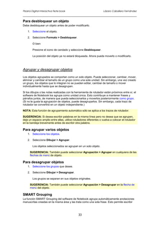 Pizarra Digital Interactiva Note book Lázaro Caballero Fernández
33
Para desbloquear un objeto
Debe desbloquear un objeto antes de poder modificarlo.
1. Seleccione el objeto.
2. Seleccione Formato > Desbloquear.
O bien
Presione el icono de candado y seleccione Desbloquear.
La posición del objeto ya no estará bloqueada. Ahora puede moverlo o modificarlo.
Agrupar y desagrupar objetos
Los objetos agrupados se comportan como un solo objeto. Puede seleccionar, cambiar, mover,
eliminar y cambiar el tamaño de un grupo como una sola unidad. Sin embargo, una vez creado
un grupo, los objetos que lo integran no se pueden editar, cambiar de tamaño o mover
individualmente hasta que se desagrupen.
Si los dibujos o las notas realizadas con la herramienta de rotulador están próximos entre sí, el
software de Notebook los agrupa como unidad única. Esto contribuye a mantener frases y
párrafos juntos, de manera que pueda seleccionarlos y moverlos posteriormente como grupo.
(Si no le gusta la agrupación de objetos, puede desagruparlos. Sin embargo, cada trazo de
rotulador se convertirá en un objeto independiente.)
NOTA: Esta función de agrupamiento automático sólo se aplica a los trazos de rotulador.
SUGERENCIA: Si desea escribir palabras en la misma línea pero no desea que se agrupen,
deje un espacio amplio entre ellas, utilice rotuladores diferentes o vuelva a colocar el rotulador
en la bandeja brevemente antes de escribir otra palabra.
Para agrupar varios objetos
1. Seleccione los objetos.
2. Seleccione Dibujar > Agrupar.
Los objetos seleccionados se agrupan en un solo objeto.
SUGERENCIA: También puede seleccionar Agrupación > Agrupar en cualquiera de las
flechas de menú de objeto.
Para desagrupar objetos
1. Seleccione los grupos que desee.
2. Seleccione Dibujar > Desagrupar.
Los grupos se separan en sus objetos originales.
SUGERENCIA: También puede seleccionar Agrupación > Desagrupar en la flecha de
menú del objeto.
SMART Grouping
La función SMART Grouping del software de Notebook agrupa automáticamente anotaciones
manuscritas creadas en la misma área y las trata como una sola frase. Esto permite escribir
 