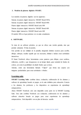 DISEÑOY DESARROLLODE RECURSOSTECNOLÓGICOSEDUCATIVOS
pág. 3 ANA IZQUIERDO MARÍA LARA – PIZARRA DIGITAL SMART
3. Modelos de pizarras digitales SMART.
Los modelos de pizarras digitales son los siguientes:
Sistema de pizarra digital interactiva SMART Board 885ix
Sistema de pizarra digital interactiva SMART Board 800i
Pizarra digital interactiva SMART Board serie 800
Sistema de pizarra digital interactiva SMART Board 600
Pizarra digital interactiva SMART Board serie 600
El modelo 800 es el que podemos ver en aulas actualmente.
4. SOFTWARE.
Se trata de un software privativo, ya que no ofrece una versión gratuita, sino que
permite solamente 30 días de prueba.
Este permite un uso múltiple de la pantalla, integrando distintos recursos para escribir,
dibujar, subrayar, resaltar aquello que sea necesario, eliminar e incluso crear actividades
interactivas.
El Smart Notebook ofrece herramientas como punteros para dibujar, crear sombras,
reflectores, escribir y que desaparezca en un tiempo fijado, gran variedad de fondos de
colores, así como la posibilidad de añadir fondos que se desee.
Además, existe una herramienta llamada ‘’Clipart’’ que forma una carpeta con
imágenes prediseñadas para crear actividades o fondos.
Learning suite
SMART Learning Suite combina clases, evaluación, colaboración de los alumnos y
software de aprendizaje basado en juegos, en la suite definitiva para educación. Conecta
a los alumnos, los profesores y los dispositivos en experiencias de aprendizaje
enriquecedoras.
Ahora SMART Notebook solo está disponible como parte de la SMART Learning
Suite. Esta suite combina Notebook con evaluación, colaboración de los alumnos y
software educativo basado en juegos para crear experiencias de aprendizaje
enriquecedoras. Está disponible con un plan de licencias sencillo.
 