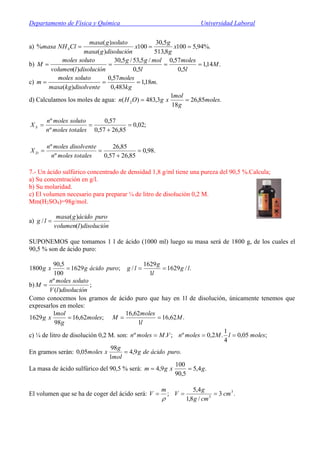 Departamento de Física y Química Universidad Laboral
a) %.94,5100
8,513
5,30
100
)(
)(
% 4  x
g
g
x
disolucióngmasa
solutogmasa
ClNHmasa
b) .14,1
5,0
57,0
5,0
/5,53/5,30
)(
M
l
moles
l
molgg
disoluciónlvolumen
solutomoles
M 
c) .18,1
483,0
57,0
)(
m
kg
moles
disolventekgmasa
solutomoles
m 
d) Calculamos los moles de agua: .85,26
18
1
3,483)( 2 moles
g
mol
xgOHn 
;02,0
85,2657,0
57,0
º
º



totalesmolesn
solutomolesn
X S
.98,0
85,2657,0
85,26
º
º



totalesmolesn
disolventemolesn
X D
7.- Un ácido sulfúrico concentrado de densidad 1,8 g/ml tiene una pureza del 90,5 %.Calcula;
a) Su concentración en g/l.
b) Su molaridad.
c) El volumen necesario para preparar ¼ de litro de disolución 0,2 M.
Mm(H2SO4)=98g/mol.
a)
disoluciónlvolumen
puroácidogmasa
lg
)(
)(
/ 
SUPONEMOS que tomamos 1 l de ácido (1000 ml) luego su masa será de 1800 g, de los cuales el
90,5 % son de ácido puro:
;1629
100
5,90
1800 puroácidogxg  ./1629
1
1629
/ lg
l
g
lg 
b) ;
)(
º
disoluciónlV
solutomolesn
M 
Como conocemos los gramos de ácido puro que hay en 1l de disolución, únicamente tenemos que
expresarlos en moles:
;62,16
98
1
1629 moles
g
mol
xg  .62,16
1
62,16
M
l
moles
M 
c) ¼ de litro de disolución 0,2 M. son: ;05,0
4
1
.2,0º;.º moleslMmolesnVMmolesn 
En gramos serán: .9,4
1
98
05,0 puroácidodeg
mol
g
xmoles 
La masa de ácido sulfúrico del 90,5 % será: .4,5
5,90
100
9,4 gxgm 
El volumen que se ha de coger del ácido será: .3
/8,1
4,5
; 3
3
cm
cmg
g
V
m
V 

 