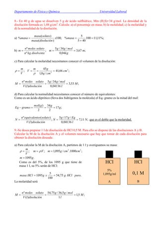 Departamento de Física y Química Universidad Laboral
8.- En 40 g de agua se disuelven 5 g de ácido sulfhídrico, Mm (H2S)=34 g/mol. La densidad de la
disolución formada es 1,08 g/cm3
. Calcula: a) el porcentaje en masa; b) la molalidad; c) la molaridad y
d) la normalidad de la disolución.
a) %;11,11100
405
5
%;100
)(
)(
% 

 masax
disoluciónmasa
solutomasa
masa
b) ;67,3
04,0
/34/5
;
º
º
m
kg
molgg
m
disolventekgn
solutomolesn
m 
c) Para calcular la molaridad necesitamos conocer el volumen de la disolución:
;66,41
/8,1
45
; 3
3
cm
cmg
gm
V
V
m



;53,3
04136,0
/34/5
)(
º
M
l
molgg
disoluciónlV
solutomolesn
M 
d) Para calcular la normalidad necesitamos conocer el número de equivalentes:
Como es un ácido diprótico (lleva dos hidrógenos la molécula) el Eq- gramo es la mitad del mol:
;17
2
34
2
)(
g
ggmol
gramoEq 
;11,7
04136,0
/17/5
;
)(
)(º
N
l
Eqgg
N
disoluciónlV
solutoesequivalentn
N  que es el doble que la molaridad.
9.-Se desea preparar 1 l de disolución de HCl 0,5 M. Para ello se dispone de las disoluciones A y B.
Calcular la M de la disolución A y el volumen necesario que hay que tomar de cada disolución para
obtener la disolución deseada:
a) Para calcular la M de la disolución A, partimos de 1 l y averiguamos su masa:
.1095
;1000./095,1;.; 33
gm
cmcmgmVm
V
m

 
Como es del 5%, de los 1095 g que tiene de
masa 1 l, su 5% serán de HCl:
.75,54
100
5
1095 puroHClgxgHClmasa 
La molaridad será
;5,1
1
/5,36/75,54
)(
º
M
l
molgg
disoluciónlV
solutomolesn
M 
HCl
5%
1,095g/ml
A
HCl
0,1 M
B
 