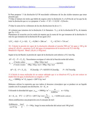 Departamento de Física y Química Universidad Laboral
b) Para preparar 1 l de disolución 0,5 M mezclando volúmenes de los dos ácidos tenemos que tener
presente que:
1º) Que el número de moles que habrá de cogerse entre la disolución A y la B ha de ser los que ha de
tener la disolución que se va a preparar: .5,05,0.11.º molesMMVmolesn 
2º) Que la suma de los volúmenes de las dos disoluciones ha de se 1 l.
Al volumen que tomemos de la disolución A le llamamos VA y al de la disolución B VB, de manera
que VB =1-VA
Planteamos la ecuación con los moles de manera que la suma de los que tomamos de la disolución A
más los que tomamos de la disolución B sea igual a 0,5:
.714714,0.286286,0;5,0)1(1,0.5,1 33
cmlVcmlVVV BAAA 
10.- Calcula la presión de vapor de la disolución obtenida al mezclar 500 cm3
de agua y 100 g de
azúcar (C12H22O11, sacarosa). La Pv del agua a la temperatura de la mezcla es de 55,3 mm Hg.
Mm(H2O)=18g/mol. Mm(C12H22O11)=342g/mol.
Según la ley de Raoult, la presión de vapor de la disolución será inferior a 55,3 mm Hg.
;. 00 PXPPP S Necesitamos averiguar el valor de la fracción molar del soluto:
.01033,0
/18/500/342/100
/342/100
º
º



molggmolgg
molgg
totalesmolesn
solutomolesn
X S
.73,54;3,55.01033,03,55;. 00 mmHgPmmHgPmmHgPXPPP S 
11.-Calcula la masa molecular de un azúcar sabiendo que si se disuelven 87,3 g de este azúcar en
medio litro de agua, la disolución se congela a -1,8ºC.
3
/1000 mKgagua  molkgCaguaKC /.º86,1)( 
Debemos utilizar la expresión que nos indica el descenso crioscópico que se produce en un líquido
cuando con él se prepara una disolución; mKt C .
Utilizando la densidad del agua: .5,0;
0005,0
/1000 3
3
kgm
m
m
mKgagua 
;484,0;
5,0
./.º86,1)º8,1(º0;. azúcarmolesn
kg
n
molkgCCCmKt S
S
C 
Ahora establecemos una proporción con el concepto de mol:
;180;
1
3,87
484,0
gX
X
mol
gson
moles
 luego la masa molecular del azúcar será 180 g/mol.
 