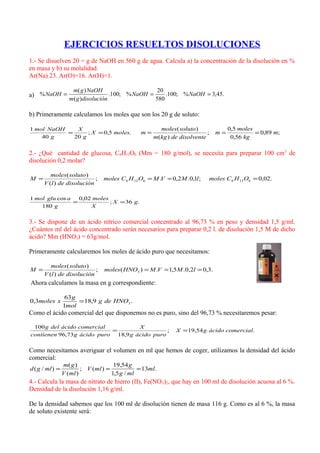 EJERCICIOS RESUELTOS DISOLUCIONES
1.- Se disuelven 20 = g de NaOH en 560 g de agua. Calcula a) la concentración de la disolución en %
en masa y b) su molalidad.
Ar(Na) 23. Ar(O)=16. Ar(H)=1.
a) .45,3%;100.
580
20
%;100.
)(
)(
% === NaOHNaOH
disolucióngm
NaOHgm
NaOH
b) Primeramente calculamos los moles que son los 20 g de soluto:
.5,0;
2040
1
molesX
g
X
g
NaOHmol
== ;89,0
56,0
5,0
;
)(
)(
m
kg
moles
m
disolventedekgm
solutomoles
m ===
2.- ¿Qué cantidad de glucosa, C6H12O6 (Mm = 180 g/mol), se necesita para preparar 100 cm3
de
disolución 0,2 molar?
.02,0;1,0.2,0.;
)(
)(
61266126 ==== OHCmoleslMVMOHCmoles
disolucióndelV
solutomoles
M
.36;
02,0
180
cos1
gX
X
moles
g
aglumol
==
3.- Se dispone de un ácido nítrico comercial concentrado al 96,73 % en peso y densidad 1,5 g/ml.
¿Cuántos ml del ácido concentrado serán necesarios para preparar 0,2 l. de disolución 1,5 M de dicho
ácido? Mm (HNO3) = 63g/mol.
Primeramente calcularemos los moles de ácido puro que necesitamos:
.3,02,0.5,1.)(;
)(
)(
3 ==== lMVMHNOmoles
disolucióndelV
solutomoles
M
Ahora calculamos la masa en g correspondiente:
.9,18
1
63
3,0 3HNOdeg
mol
g
xmoles =
Como el ácido comercial del que disponemos no es puro, sino del 96,73 % necesitaremos pesar:
.54,19;
9,1873,96
100
comercialácidogX
puroácidog
X
puroácidogcontienen
comercialácidodelg
==
Como necesitamos averiguar el volumen en ml que hemos de coger, utilizamos la densidad del ácido
comercial:
.13
/5,1
54,19
)(;
)(
)(
)/( ml
mlg
g
mlV
mlV
gm
mlgd ===
4.- Calcula la masa de nitrato de hierro (II), Fe(NO3)2, que hay en 100 ml de disolución acuosa al 6 %.
Densidad de la disolución 1,16 g/ml.
De la densidad sabemos que los 100 ml de disolución tienen de masa 116 g. Como es al 6 %, la masa
de soluto existente será:
 