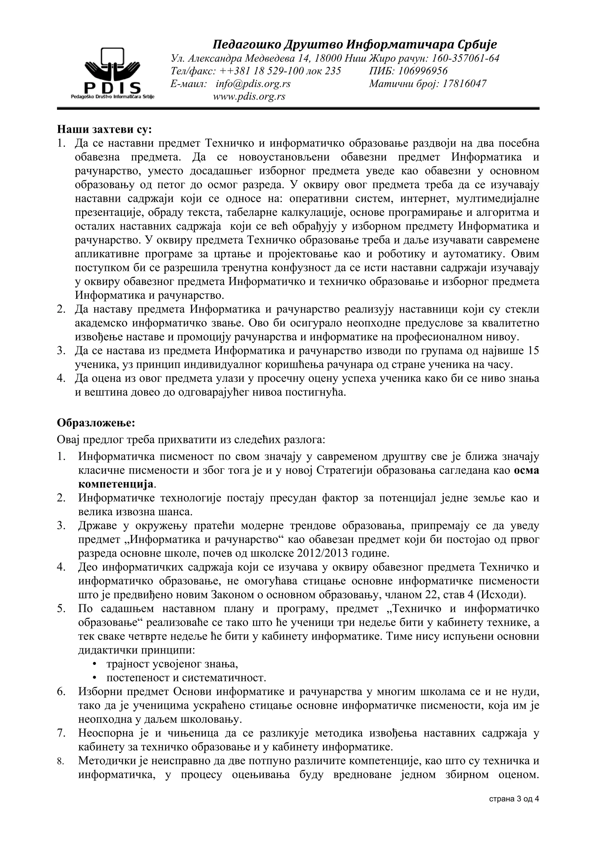Педагошко	Друштво	Информатичара	Србије	
                    Ул. Александра Медведева 14, 18000 Ниш Жиро рачун: 160-357061-64
                    Тел/факс: ++381 18 529-100 лок 235     ПИБ: 106996956
                    Е-маил: info@pdis.org.rs               Матични број: 17816047
                             www.pdis.org.rs


Наши захтеви су:
1. Да се наставни предмет Техничко и информатичко образовање раздвоји на два посебна
   обавезна предмета. Да се новоустановљени обавезни предмет Информатика и
   рачунарство, уместо досадашњег изборног предмета уведе као обавезни у основном
   образовању од петог до осмог разреда. У оквиру овог предмета треба да се изучавају
   наставни садржаји који се односе на: оперативни систем, интернет, мултимедијалне
   презентације, обраду текста, табеларне калкулације, основе програмирање и алгоритма и
   осталих наставних садржаја који се већ обрађују у изборном предмету Информатика и
   рачунарство. У оквиру предмета Техничко образовање треба и даље изучавати савремене
   апликативне програме за цртање и пројектовање као и роботику и аутоматику. Овим
   поступком би се разрешила тренутна конфузност да се исти наставни садржаји изучавају
   у оквиру обавезног предмета Информатичко и техничко образовање и изборног предмета
   Информатика и рачунарство.
2. Да наставу предмета Информатика и рачунарство реализују наставници који су стекли
   академско информатичко звање. Ово би осигурало неопходне предуслове за квалитетно
   извођење наставе и промоцију рачунарства и информатике на професионалном нивоу.
3. Да се настава из предмета Информатика и рачунарство изводи по групама од највише 15
   ученика, уз принцип индивидуалног коришћења рачунара од стране ученика на часу.
4. Да оцена из овог предмета улази у просечну оцену успеха ученика како би се ниво знања
   и вештина довео до одговарајућег нивоа постигнућа.

Образложење:
Овај предлог треба прихватити из следећих разлога:
1. Информатичка писменост по свом значају у савременом друштву све је ближа значају
    класичне писмености и због тога је и у новој Стратегији образовања сагледана као осма
    компетенција.
2. Информатичке технологије постају пресудан фактор за потенцијал једне земље као и
    велика извозна шанса.
3. Државе у окружењу пратећи модерне трендове образовања, припремају се да уведу
    предмет „Информатика и рачунарство“ као обавезан предмет који би постојао од првог
    разреда основне школе, почев од школске 2012/2013 године.
4. Део информатичких садржаја који се изучава у оквиру обавезног предмета Техничко и
    информатичко образовање, не омогућава стицање основне информатичке писмености
    што је предвиђено новим Законом о основном образовању, чланом 22, став 4 (Исходи).
5. По садашњем наставном плану и програму, предмет „Техничко и информатичко
    образовање“ реализоваће се тако што ће ученици три недеље бити у кабинету технике, а
    тек сваке четврте недеље ће бити у кабинету информатике. Тиме нису испуњени основни
    дидактички принципи:
       • трајност усвојеног знања,
       • постепеност и систематичност.
6. Изборни предмет Основи информатике и рачунарства у многим школама се и не нуди,
    тако да је ученицима ускраћено стицање основне информатичке писмености, која им је
    неопходна у даљем школовању.
7. Неоспорна је и чињеница да се разликује методика извођења наставних садржаја у
    кабинету за техничко образовање и у кабинету информатике.
8. Методички је неисправно да две потпуно различите компетенције, као што су техничка и
    информатичка, у процесу оцењивања буду вредноване једном збирном оценом.
                                                                                 страна 3 од 4
 