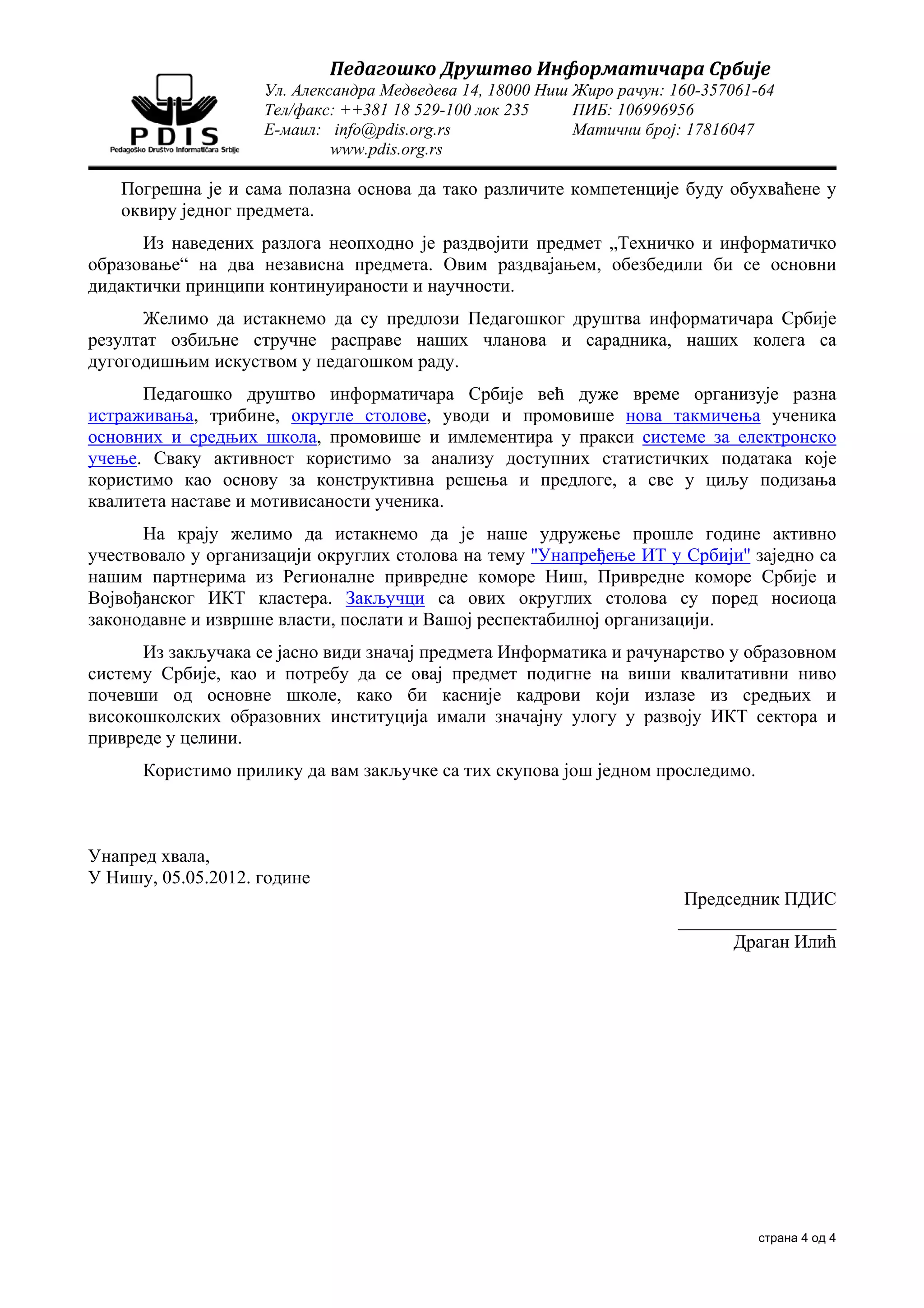 Педагошко	Друштво	Информатичара	Србије	
                    Ул. Александра Медведева 14, 18000 Ниш Жиро рачун: 160-357061-64
                    Тел/факс: ++381 18 529-100 лок 235     ПИБ: 106996956
                    Е-маил: info@pdis.org.rs               Матични број: 17816047
                             www.pdis.org.rs

   Погрешна је и сама полазна основа да тако различите компетенције буду обухваћене у
   оквиру једног предмета.
      Из наведених разлога неопходно је раздвојити предмет „Техничко и информатичко
образовање“ на два независна предмета. Овим раздвајањем, обезбедили би се основни
дидактички принципи континуираности и научности.
      Желимо да истакнемо да су предлози Педагошког друштва информатичара Србије
резултат озбиљне стручне расправе наших чланова и сарадника, наших колега са
дугогодишњим искуством у педагошком раду.
      Педагошко друштво информатичара Србије већ дуже време организује разна
истраживања, трибине, округле столове, уводи и промовише нова такмичења ученика
основних и средњих школа, промовише и имлементира у пракси системе за електронско
учење. Сваку активност користимо за анализу доступних статистичких података које
користимо као основу за конструктивна решења и предлоге, а све у циљу подизања
квалитета наставе и мотивисаности ученика.
      На крају желимо да истакнемо да је наше удружење прошле године активно
учествовало у организацији округлих столова на тему ''Унапређење ИТ у Србији'' заједно са
нашим партнерима из Регионалне привредне коморе Ниш, Привредне коморе Србије и
Војвођанског ИКТ кластера. Закључци са ових округлих столова су поред носиоца
законодавне и извршне власти, послати и Вашој респектабилној организацији.
      Из закључака се јасно види значај предмета Информатика и рачунарство у образовном
систему Србије, као и потребу да се овај предмет подигне на виши квалитативни ниво
почевши од основне школе, како би касније кадрови који излазе из средњих и
високошколских образовних институција имали значајну улогу у развоју ИКТ сектора и
привреде у целини.
      Користимо прилику да вам закључке са тих скупова још једном проследимо.



Унапред хвала,
У Нишу, 05.05.2012. године
                                                                        Председник ПДИС
                                                                       _________________
                                                                             Драган Илић




                                                                                 страна 4 од 4
 