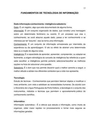 13

        FUNDAMENTOS DE TECNOLOGIA DE INFORMAÇÃO



Dado-informação-conhecimento- inteligência-sabedoria:
Dado: É um registro, algo que esta documentado de alguma forma.
Informação: É um conjunto organizado de dados, que constitui uma mensagem
sobre um determinado fenômeno ou evento. É um processo que visa o
conhecimento, se você absorve aquele dado, passa a ter conhecimento e se
interessa por tal “assunto”, isso se torna uma informação.
Conhecimento: É um conjunto de informação armazenada por intermédio da
experiência ou da aprendizagem. O ato ou efeito de abstrair uma determinada
ideia ou a noção de alguma coisa.
Inteligência: É a capacidade de aprender, apreender, compreender, ou adaptar-se
facilmente. a origem etimológica do conceito de inteligência faz referência a quem
sabe escolher: a inteligência permite portanto selecionar/escolher as melhores
opções na hora de solucionar uma questão.
Sabedoria: É o dom que nos permite discernir qual o melhor caminho a seguir, a
melhor atitude a adotar-nos diferentes contextos que a vida nos apresenta.


Tecnologia:
Estudo de técnicas - Conhecimentos que permitem fabricar objetos e modificar o
meio ambiente, com vista a satisfazer as necessidades humanas. De acordo com
o Dicionário da Língua Portuguesa da Porto Editora, a tecnologia é o conjunto dos
instrumentos, métodos e técnicas que permitem o aproveitamento prático do
conhecimento científico.


Informática:
Informação/ automática - É a ciência que estuda a informação, como intuito de
organizar, obter maior rapidez no processamento e tornar mais seguras as
informações geradas.
 