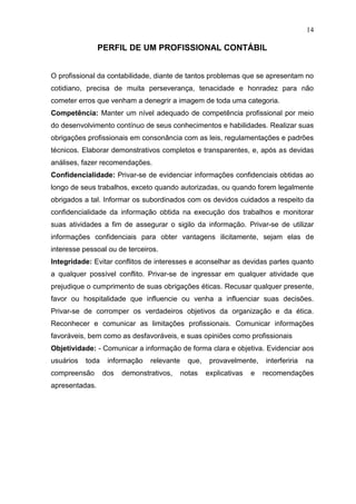 14

                PERFIL DE UM PROFISSIONAL CONTÁBIL


O profissional da contabilidade, diante de tantos problemas que se apresentam no
cotidiano, precisa de muita perseverança, tenacidade e honradez para não
cometer erros que venham a denegrir a imagem de toda uma categoria.
Competência: Manter um nível adequado de competência profissional por meio
do desenvolvimento contínuo de seus conhecimentos e habilidades. Realizar suas
obrigações profissionais em consonância com as leis, regulamentações e padrões
técnicos. Elaborar demonstrativos completos e transparentes, e, após as devidas
análises, fazer recomendações.
Confidencialidade: Privar-se de evidenciar informações confidenciais obtidas ao
longo de seus trabalhos, exceto quando autorizadas, ou quando forem legalmente
obrigados a tal. Informar os subordinados com os devidos cuidados a respeito da
confidencialidade da informação obtida na execução dos trabalhos e monitorar
suas atividades a fim de assegurar o sigilo da informação. Privar-se de utilizar
informações confidenciais para obter vantagens ilicitamente, sejam elas de
interesse pessoal ou de terceiros.
Integridade: Evitar conflitos de interesses e aconselhar as devidas partes quanto
a qualquer possível conflito. Privar-se de ingressar em qualquer atividade que
prejudique o cumprimento de suas obrigações éticas. Recusar qualquer presente,
favor ou hospitalidade que influencie ou venha a influenciar suas decisões.
Privar-se de corromper os verdadeiros objetivos da organização e da ética.
Reconhecer e comunicar as limitações profissionais. Comunicar informações
favoráveis, bem como as desfavoráveis, e suas opiniões como profissionais
Objetividade: - Comunicar a informação de forma clara e objetiva. Evidenciar aos
usuários   toda    informação   relevante     que,    provavelmente,    interferiria   na
compreensão       dos   demonstrativos,     notas    explicativas   e   recomendações
apresentadas.
 