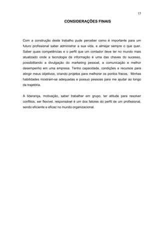 15

                             CONSIDERAÇÕES FINAIS




Com a construção deste trabalho pude perceber como é importante para um
futuro profissional saber administrar a sua vida, e almejar sempre o que quer.
Saber quais competências e o perfil que um contador deve ter no mundo mais
atualizado onde a tecnologia da informação é uma das chaves do sucesso,
possibilitando a divulgação do marketing pessoal, a comunicação e melhor
desempenho em uma empresa. Tenho capacidade, condições e recursos para
atingir meus objetivos, criando projetos para melhorar os pontos fracos. Minhas
habilidades mostram-se adequadas e possuo pessoas para me ajudar ao longo
da trajetória.


A liderança, motivação, saber trabalhar em grupo, ter atitude para resolver
conflitos, ser flexível, responsável é um dos fatores do perfil de um profissional,
sendo eficiente e eficaz no mundo organizacional.
 