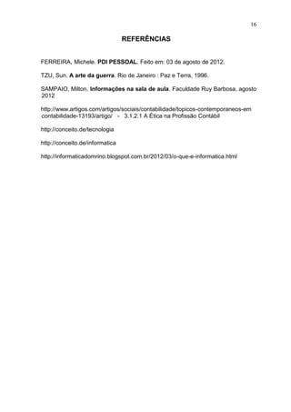 16

                                 REFERÊNCIAS


FERREIRA, Michele. PDI PESSOAL. Feito em: 03 de agosto de 2012.

TZU, Sun. A arte da guerra. Rio de Janeiro : Paz e Terra, 1996.

SAMPAIO, Milton. Informações na sala de aula. Faculdade Ruy Barbosa, agosto
2012

http://www.artigos.com/artigos/sociais/contabilidade/topicos-contemporaneos-em
contabilidade-13193/artigo/ - 3.1.2.1 A Ética na Profissão Contábil

http://conceito.de/tecnologia

http://conceito.de/informatica

http://informaticadomrino.blogspot.com.br/2012/03/o-que-e-informatica.html
 
