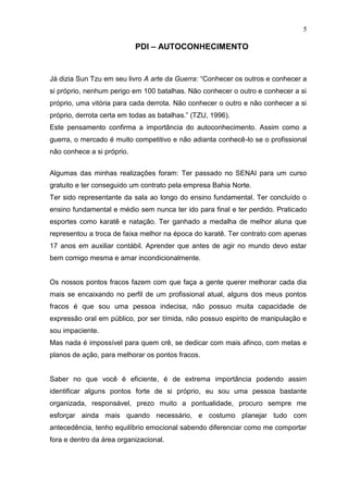 5

                            PDI – AUTOCONHECIMENTO


Já dizia Sun Tzu em seu livro A arte da Guerra: “Conhecer os outros e conhecer a
si próprio, nenhum perigo em 100 batalhas. Não conhecer o outro e conhecer a si
próprio, uma vitória para cada derrota. Não conhecer o outro e não conhecer a si
próprio, derrota certa em todas as batalhas.” (TZU, 1996).
Este pensamento confirma a importância do autoconhecimento. Assim como a
guerra, o mercado é muito competitivo e não adianta conhecê-lo se o profissional
não conhece a si próprio.


Algumas das minhas realizações foram: Ter passado no SENAI para um curso
gratuito e ter conseguido um contrato pela empresa Bahia Norte.
Ter sido representante da sala ao longo do ensino fundamental. Ter concluído o
ensino fundamental e médio sem nunca ter ido para final e ter perdido. Praticado
esportes como karatê e natação. Ter ganhado a medalha de melhor aluna que
representou a troca de faixa melhor na época do karatê. Ter contrato com apenas
17 anos em auxiliar contábil. Aprender que antes de agir no mundo devo estar
bem comigo mesma e amar incondicionalmente.


Os nossos pontos fracos fazem com que faça a gente querer melhorar cada dia
mais se encaixando no perfil de um profissional atual, alguns dos meus pontos
fracos é que sou uma pessoa indecisa, não possuo muita capacidade de
expressão oral em público, por ser tímida, não possuo espirito de manipulação e
sou impaciente.
Mas nada é impossível para quem crê, se dedicar com mais afinco, com metas e
planos de ação, para melhorar os pontos fracos.


Saber no que você é eficiente, é de extrema importância podendo assim
identificar alguns pontos forte de si próprio, eu sou uma pessoa bastante
organizada, responsável, prezo muito a pontualidade, procuro sempre me
esforçar ainda mais quando necessário, e costumo planejar tudo com
antecedência, tenho equilíbrio emocional sabendo diferenciar como me comportar
fora e dentro da área organizacional.
 