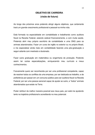 12

                          OBJETIVO DE CARREIRA
                                (visão de futuro)


Ao longo dos próximos anos pretendo atingir alguns objetivos, que certamente
trará um grande crescimento profissional e pessoal na minha vida.


Está formada na especialidade em contabilidade e trabalhando como auditora
fiscal na Receita Federal, estando estável financeiramente, e com muita saúde.
Pretendo abrir meu próprio escritório de contabilidade e uma ONG para os
animais abandonados. Fazer um curso de inglês no exterior ou no próprio Brasil,
e me especializar ainda mais em contabilidade fazendo uma pós-graduação e
seguir adiante com mestrado e doutorado.


Fazer outra graduação em matemática ou engenharia de produção. Podendo
assim ter outras especializações, enriquecendo meu currículo e meus
conhecimentos.


Futuramente quero ser reconhecida por ser uma profissional competente, capaz
de resolver todos os conflitos de uma empresa, por ser dedicada ao trabalho, e de
preferência por passar em um concurso público para ser auditora fiscal na Receita
Federal, por ser uma pessoa sensível capaz de ajudar ao outro, e “todos” animais
abandonados que existe na Terra.


Poder retribuir da melhor maneira possível aos meus pais, por está me ajudando
tanto na trajetória profissional e acreditando no meu potencial.
 