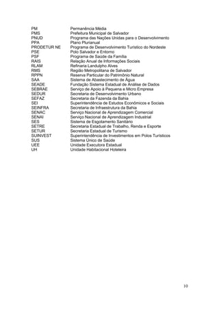 10
PM Permanência Média
PMS Prefeitura Municipal de Salvador
PNUD Programa das Nações Unidas para o Desenvolvimento
PPA Plano Plurianual
PRODETUR NE Programa de Desenvolvimento Turístico do Nordeste
PSE Polo Salvador e Entorno
PSF Programa de Saúde da Família
RAIS Relação Anual de Informações Sociais
RLAM Refinaria Landulpho Alves
RMS Região Metropolitana de Salvador
RPPN Reserva Particular do Patrimônio Natural
SAA Sistema de Abastecimento de Água
SEADE Fundação Sistema Estadual de Análise de Dados
SEBRAE Serviço de Apoio à Pequena e Micro Empresa
SEDUR Secretaria de Desenvolvimento Urbano
SEFAZ Secretaria da Fazenda da Bahia
SEI Superintendência de Estudos Econômicos e Sociais
SEINFRA Secretaria de Infraestrutura da Bahia
SENAC Serviço Nacional de Aprendizagem Comercial
SENAI Serviço Nacional de Aprendizagem Industrial
SES Sistema de Esgotamento Sanitário
SETRE Secretaria Estadual de Trabalho, Renda e Esporte
SETUR Secretaria Estadual de Turismo
SUINVEST Superintendência de Investimentos em Polos Turísticos
SUS Sistema Único de Saúde
UEE Unidade Executora Estadual
UH Unidade Habitacional Hoteleira
 